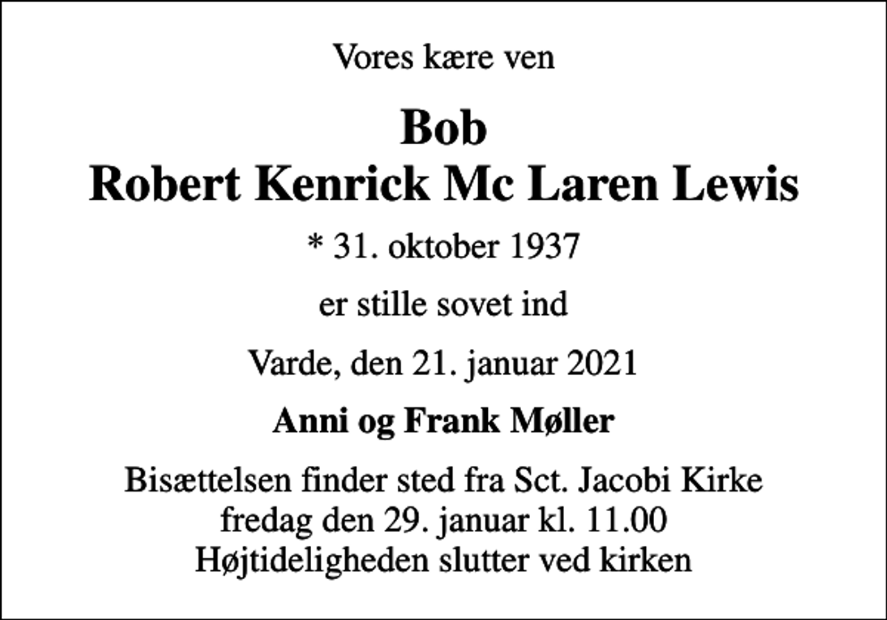 <p>Vores kære ven<br />Bob Robert Kenrick Mc Laren Lewis<br />* 31. oktober 1937<br />er stille sovet ind<br />Varde, den 21. januar 2021<br />Anni og Frank Møller<br />Bisættelsen finder sted fra Sct. Jacobi Kirke fredag den 29. januar kl. 11.00 Højtideligheden slutter ved kirken</p>