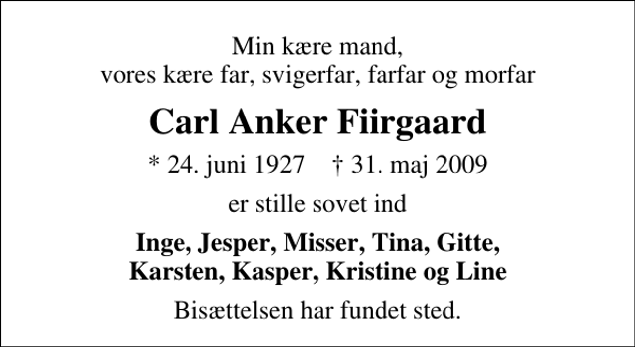 <p>Min kære mand, vores kære far, svigerfar, farfar og morfar<br />Carl Anker Fiirgaard<br />* 24. juni 1927 ✝ 31. maj 2009<br />er stille sovet ind<br />Inge, Jesper, Misser, Tina, Gitte, Karsten, Kasper, Kristine og Line<br />Bisættelsen har fundet sted.</p>
