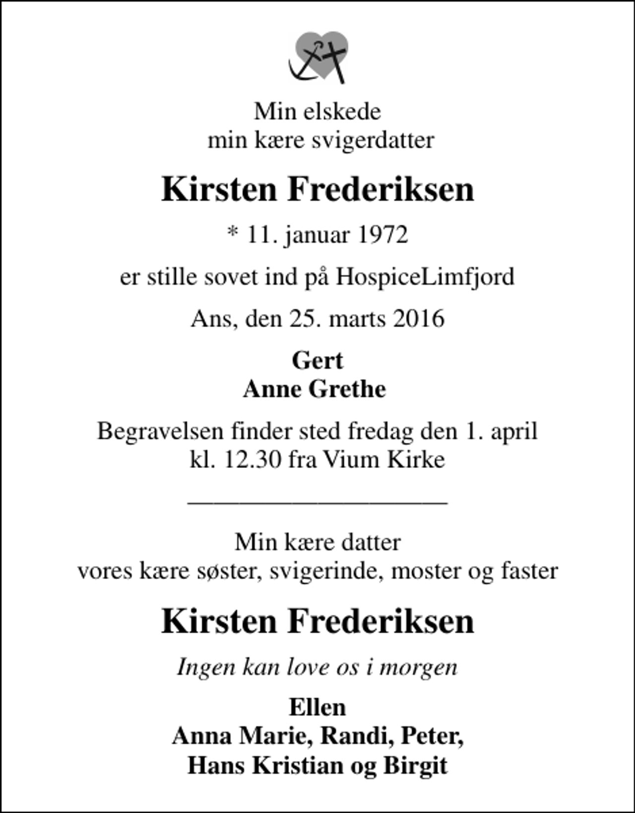<p>Min elskede min kære svigerdatter<br />Kirsten Frederiksen<br />* 11. januar 1972<br />er stille sovet ind på HospiceLimfjord<br />Ans, den 25. marts 2016<br />Gert Anne Grethe<br />Begravelsen finder sted fredag den 1. april kl. 12.30 fra Vium Kirke<br />Min kære datter vores kære søster, svigerinde, moster og faster<br />Kirsten Frederiksen<br />Ingen kan love os i morgen<br />Ellen Anna Marie, Randi, Peter, Hans Kristian og Birgit</p>