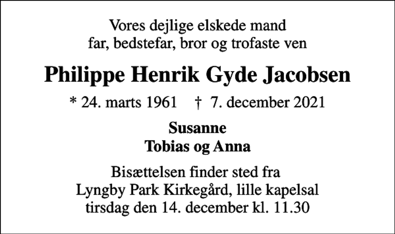 <p>Vores dejlige elskede mand far, bedstefar, bror og trofaste ven<br />Philippe Henrik Gyde Jacobsen<br />* 24. marts 1961 ✝ 7. december 2021<br />Susanne Tobias og Anna<br />Bisættelsen finder sted fra Lyngby Park Kirkegård, lille kapelsal tirsdag den 14. december kl. 11.30</p>