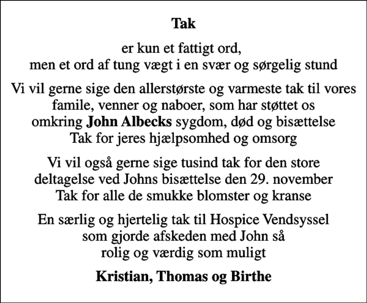 <p>Tak<br />er kun et fattigt ord, men et ord af tung vægt i en svær og sørgelig stund<br />Vi vil gerne sige den allerstørste og varmeste tak til vores famile, venner og naboer, som har støttet os omkring <em>John Albecks</em> sygdom, død og bisættelse Tak for jeres hjælpsomhed og omsorg<br />Vi vil også gerne sige tusind tak for den store deltagelse ved Johns bisættelse den 29. november Tak for alle de smukke blomster og kranse<br />En særlig og hjertelig tak til Hospice Vendsyssel som gjorde afskeden med John så rolig og værdig som muligt<br />Kristian, Thomas og Birthe</p>
