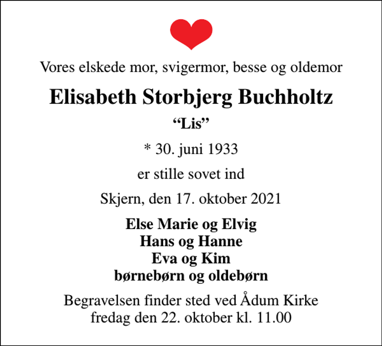 <p>Vores elskede mor, svigermor, besse og oldemor<br />Elisabeth Storbjerg Buchholtz<br />Lis<br />* 30. juni 1933<br />er stille sovet ind<br />Skjern, den 17. oktober 2021<br />Else Marie og Elvig Hans og Hanne Eva og Kim børnebørn og oldebørn<br />Begravelsen finder sted ved Ådum Kirke fredag den 22. oktober kl. 11.00</p>