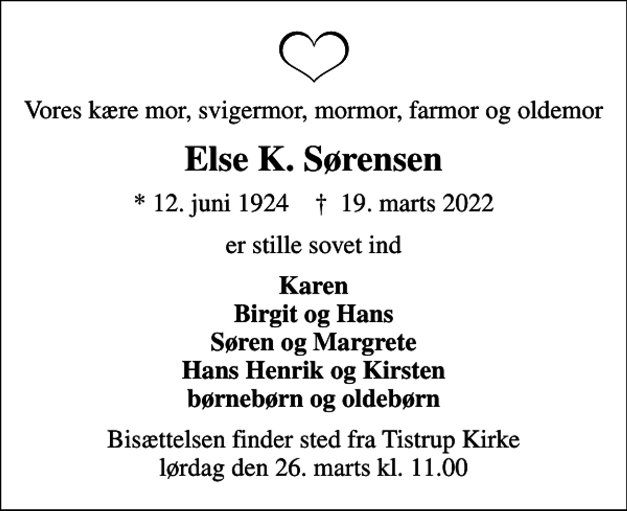 <p>Vores kære mor, svigermor, mormor, farmor og oldemor<br />Else K. Sørensen<br />* 12. juni 1924 ✝ 19. marts 2022<br />er stille sovet ind<br />Karen Birgit og Hans Søren og Margrete Hans Henrik og Kirsten børnebørn og oldebørn<br />Bisættelsen finder sted fra Tistrup Kirke lørdag den 26. marts kl. 11.00</p>