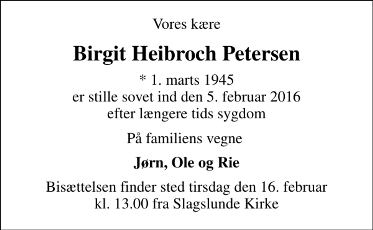 <p>Vores kære<br />Birgit Heibroch Petersen<br />* 1. marts 1945 er stille sovet ind den 5. februar 2016 efter længere tids sygdom<br />På familiens vegne<br />Jørn, Ole og Rie<br />Bisættelsen finder sted tirsdag den 16. februar kl. 13.00 fra Slagslunde Kirke</p>