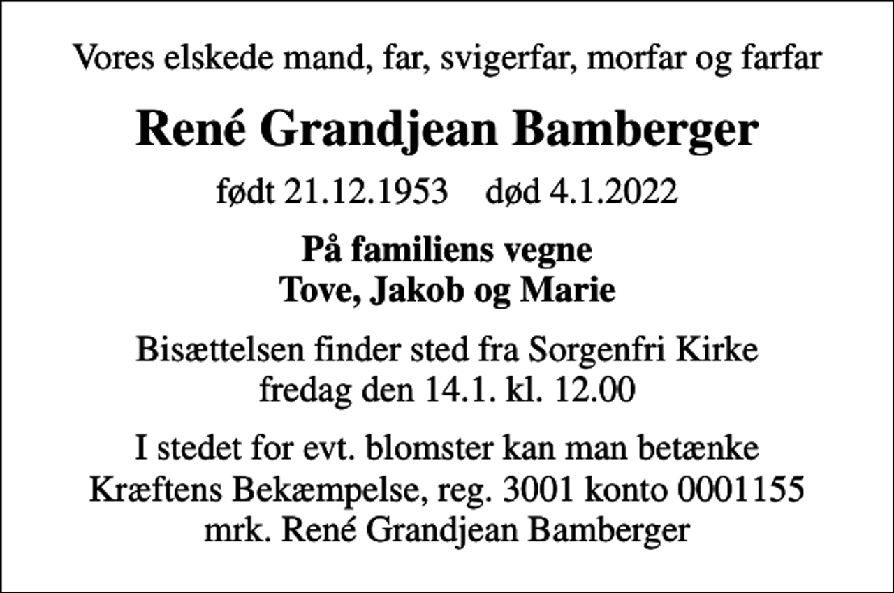 <p>Vores elskede mand, far, svigerfar, morfar og farfar<br />René Grandjean Bamberger<br />født 21.12.1953 død 4.1.2022<br />På familiens vegne Tove, Jakob og Marie<br />Bisættelsen finder sted fra Sorgenfri Kirke fredag den 14.1. kl. 12.00<br />I stedet for evt. blomster kan man betænke<br />Kræftens Bekæmpelse reg.3001konto0001155mrk. René Grandjean<br />Bamberger</p>
