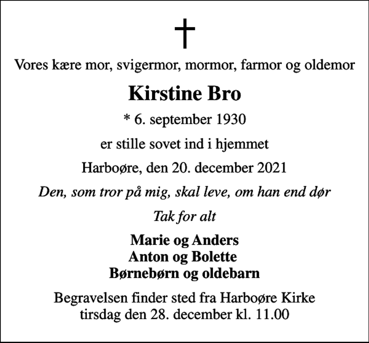 <p>Vores kære mor, svigermor, mormor, farmor og oldemor<br />Kirstine Bro<br />* 6. september 1930<br />er stille sovet ind i hjemmet<br />Harboøre, den 20. december 2021<br />Den, som tror på mig, skal leve, om han end dør<br />Tak for alt<br />Marie og Anders Anton og Bolette Børnebørn og oldebarn<br />Begravelsen finder sted fra Harboøre Kirke tirsdag den 28. december kl. 11.00</p>