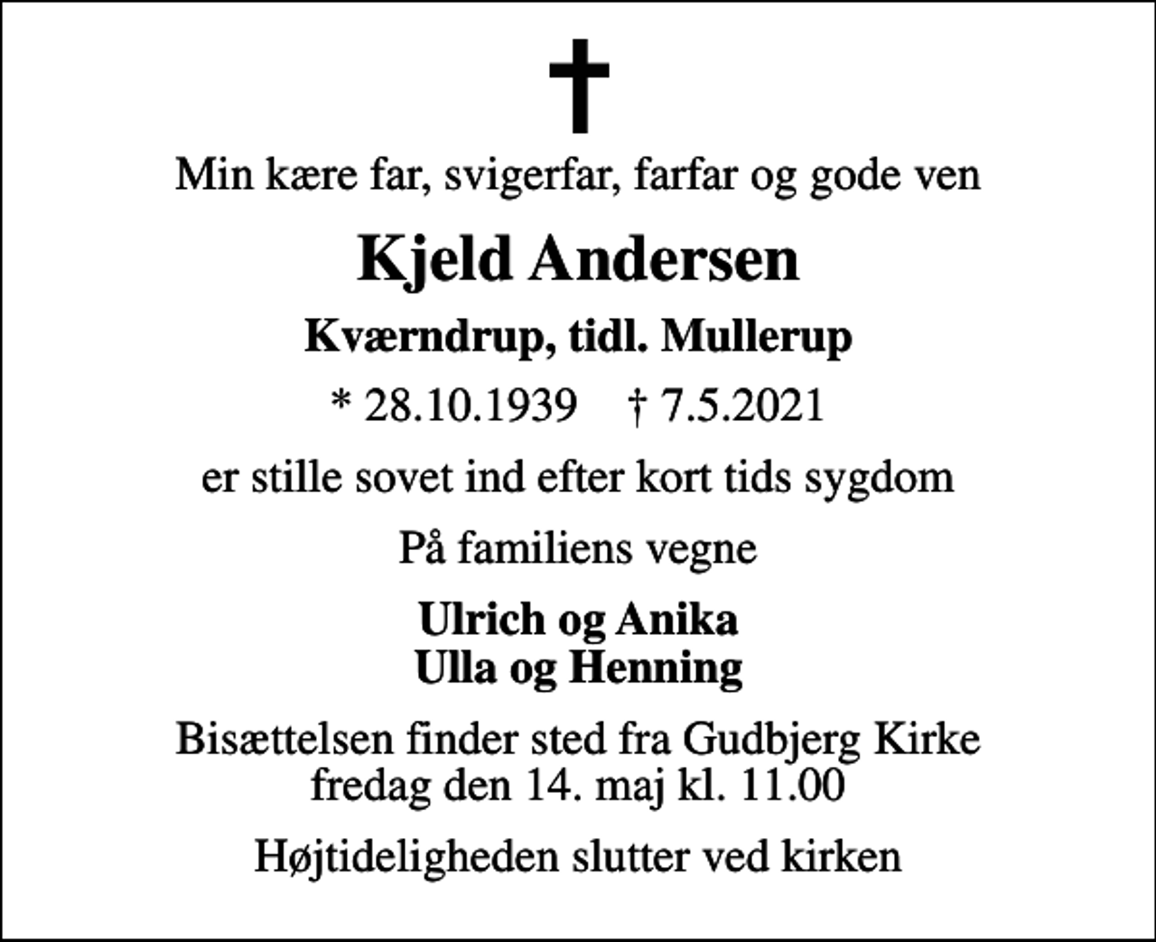 <p>Min kære far, svigerfar, farfar og gode ven<br />Kjeld Andersen<br />Kværndrup, tidl. Mullerup<br />* 28.10.1939 ✝ 7.5.2021<br />er stille sovet ind efter kort tids sygdom<br />På familiens vegne<br />Ulrich og Anika Ulla og Henning<br />Bisættelsen finder sted fra Gudbjerg Kirke fredag den 14. maj kl. 11.00<br />Højtideligheden slutter ved kirken</p>