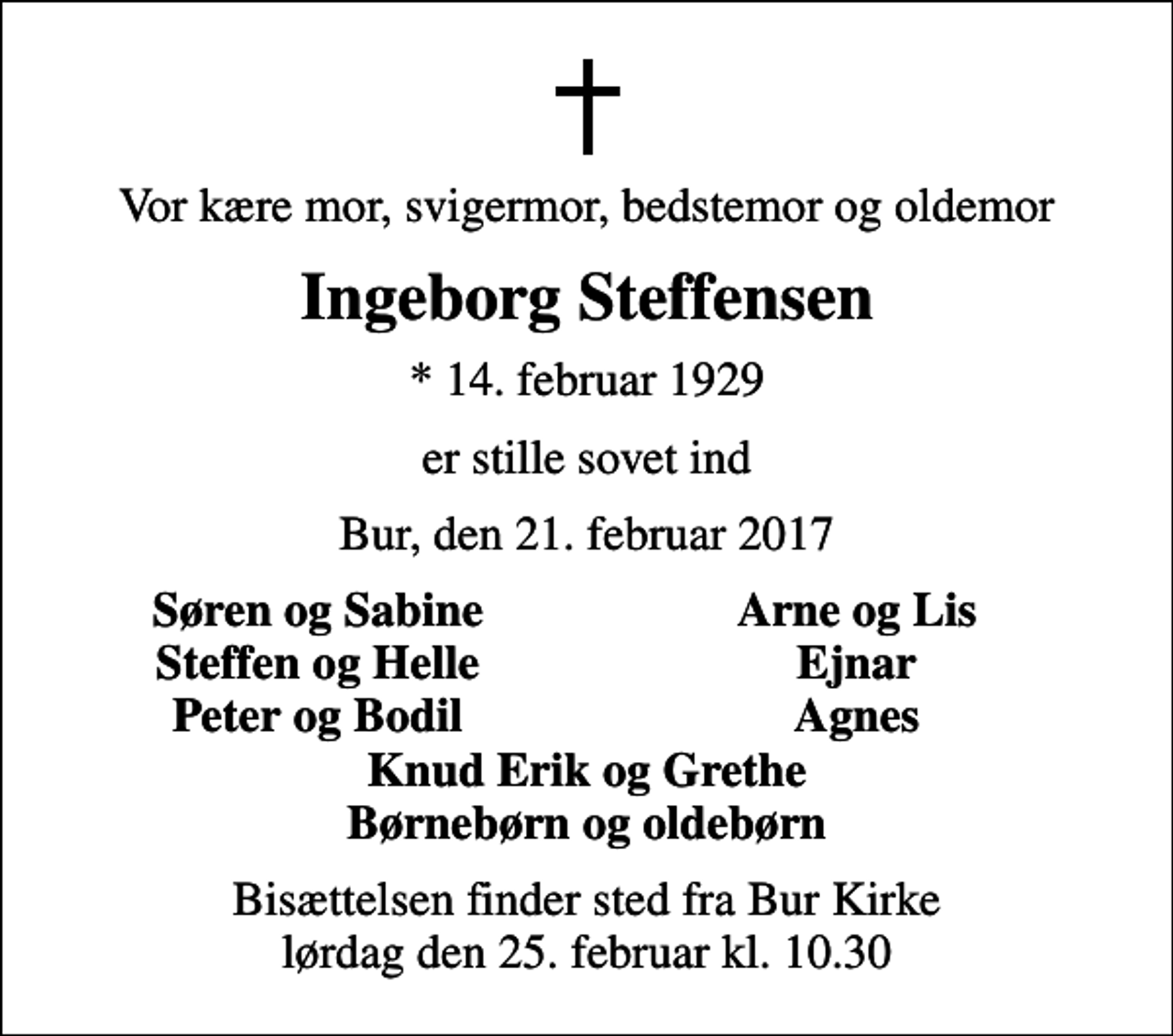 <p>Vor kære mor, svigermor, bedstemor og oldemor<br />Ingeborg Steffensen<br />* 14. februar 1929<br />er stille sovet ind<br />Bur, den 21. februar 2017<br />Søren og Sabine<br />Arne og Lis<br />Steffen og Helle<br />Ejnar<br />Peter og Bodil<br />Agnes<br />Bisættelsen finder sted fra Bur Kirke lørdag den 25. februar kl. 10.30</p>