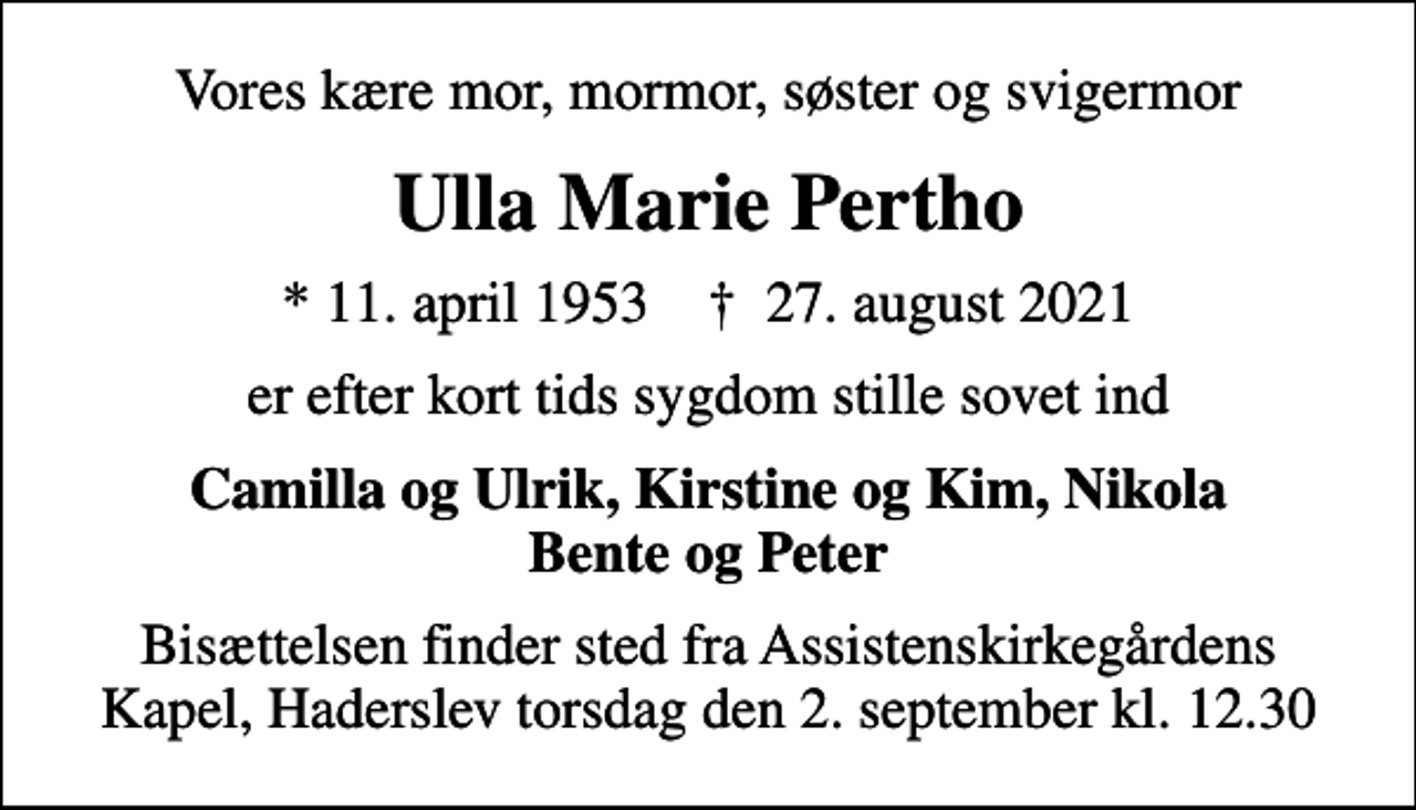 <p>Vores kære mor, mormor, søster og svigermor<br />Ulla Marie Pertho<br />* 11. april 1953 ✝ 27. august 2021<br />er efter kort tids sygdom stille sovet ind<br />Camilla og Ulrik, Kirstine og Kim, Nikola Bente og Peter<br />Bisættelsen finder sted fra Assistenskirkegårdens Kapel, Haderslev torsdag den 2. september kl. 12.30</p>