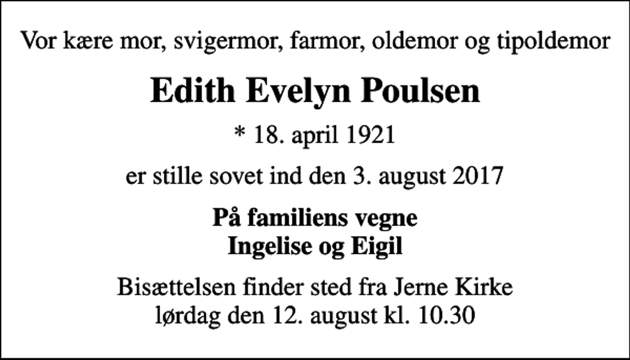 <p>Vor kære mor, svigermor, farmor, oldemor og tipoldemor<br />Edith Evelyn Poulsen<br />* 18. april 1921<br />er stille sovet ind den 3. august 2017<br />På familiens vegne Ingelise og Eigil<br />Bisættelsen finder sted fra Jerne Kirke lørdag den 12. august kl. 10.30</p>