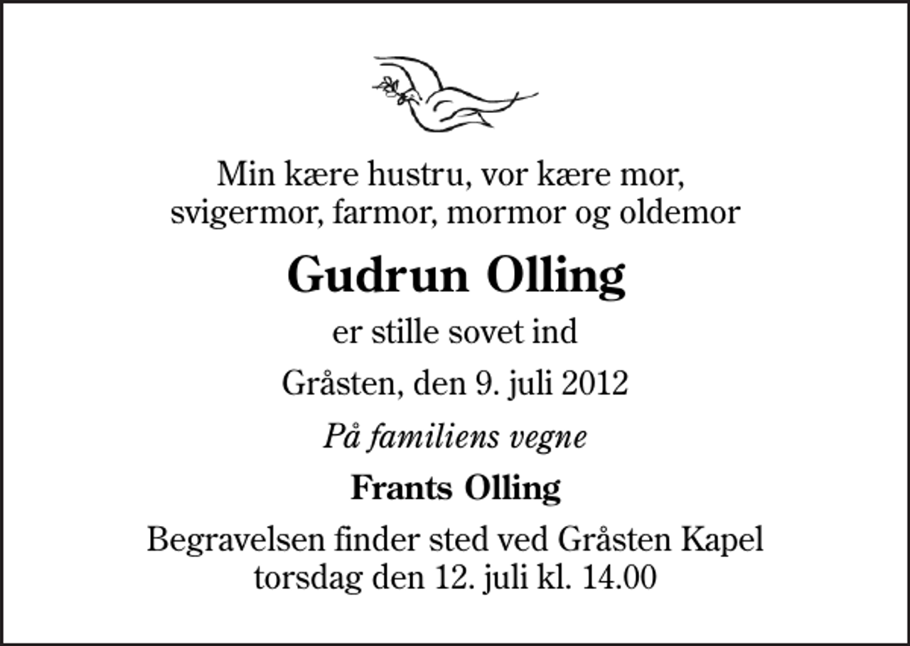 <p>Min kære hustru, vor kære mor, svigermor, farmor, mormor og oldemor<br />Gudrun Olling<br />er stille sovet ind<br />Gråsten, den 9. juli 2012<br />På familiens vegne<br />Frants Olling<br />Begravelsen finder sted ved Gråsten Kapel torsdag den 12. juli kl. 14.00</p>