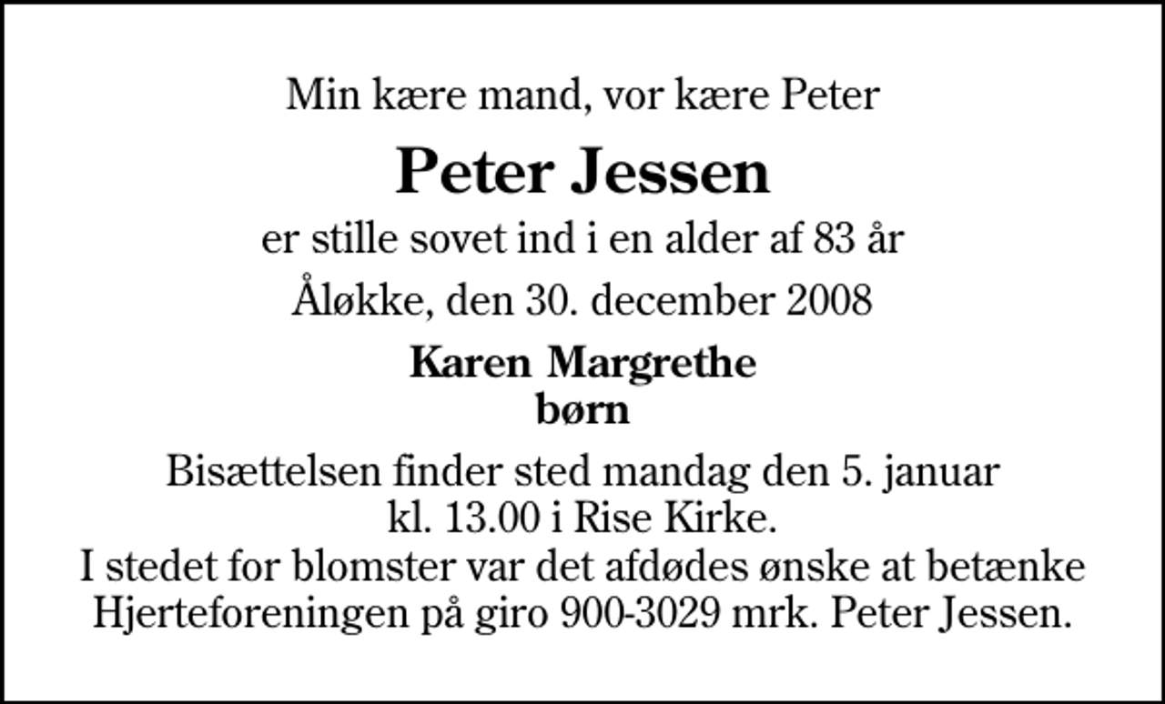 <p>Min kære mand, vor kære Peter<br />Peter Jessen<br />er stille sovet ind i en alder af 83 år<br />Åløkke, den 30. december 2008<br />Karen Margrethe børn<br />Bisættelsen finder sted mandag den 5. januar kl. 13.00 i Rise Kirke I stedet for blomster var det afdødes ønske at betænke Hjerteforeningen på giro 900-3029 mrk. Peter Jessen.</p>