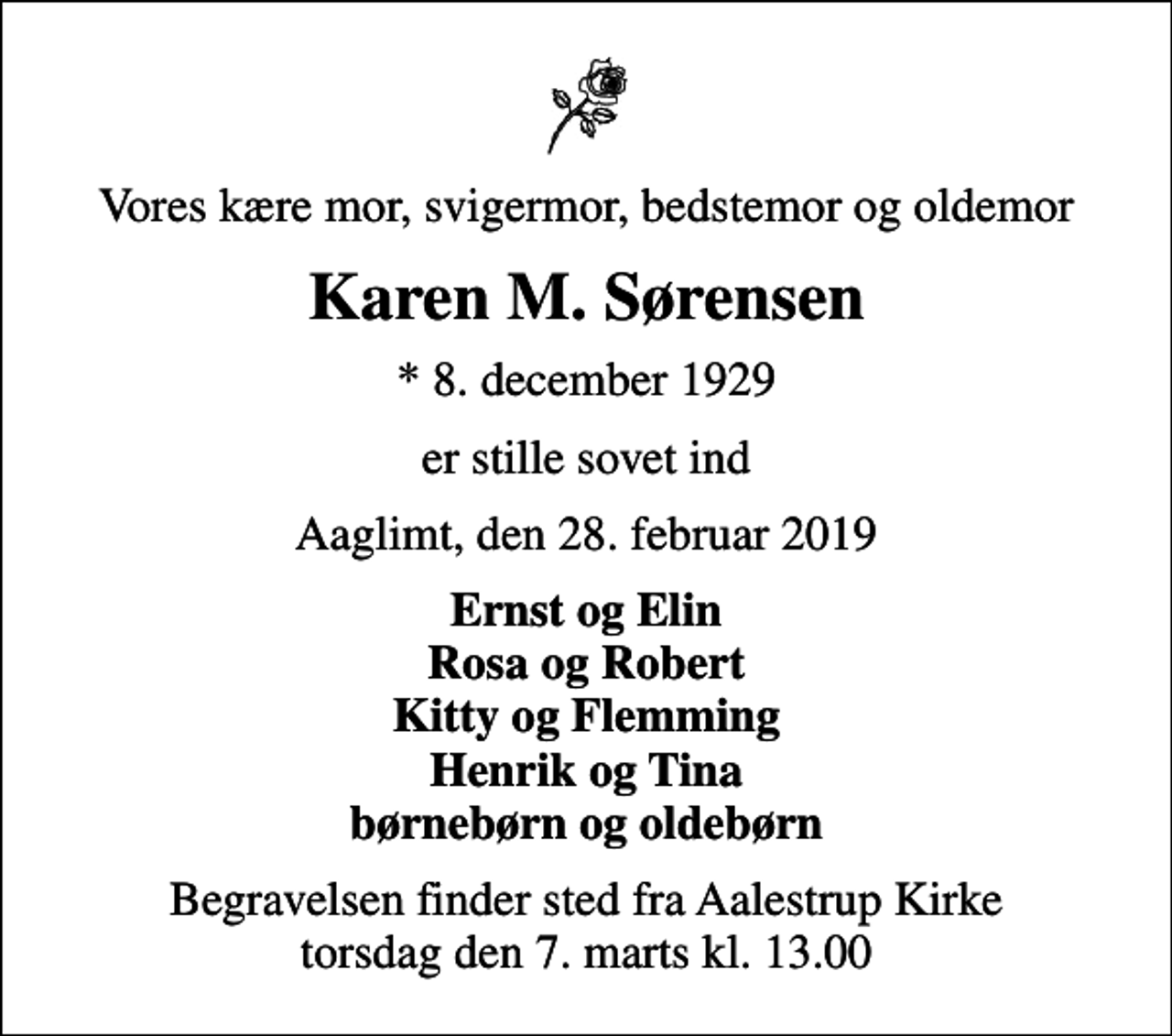 <p>Vores kære mor, svigermor, bedstemor og oldemor<br />Karen M. Sørensen<br />* 8. december 1929<br />er stille sovet ind<br />Aaglimt, den 28. februar 2019<br />Ernst og Elin Rosa og Robert Kitty og Flemming Henrik og Tina børnebørn og oldebørn<br />Begravelsen finder sted fra Aalestrup Kirke torsdag den 7. marts kl. 13.00</p>