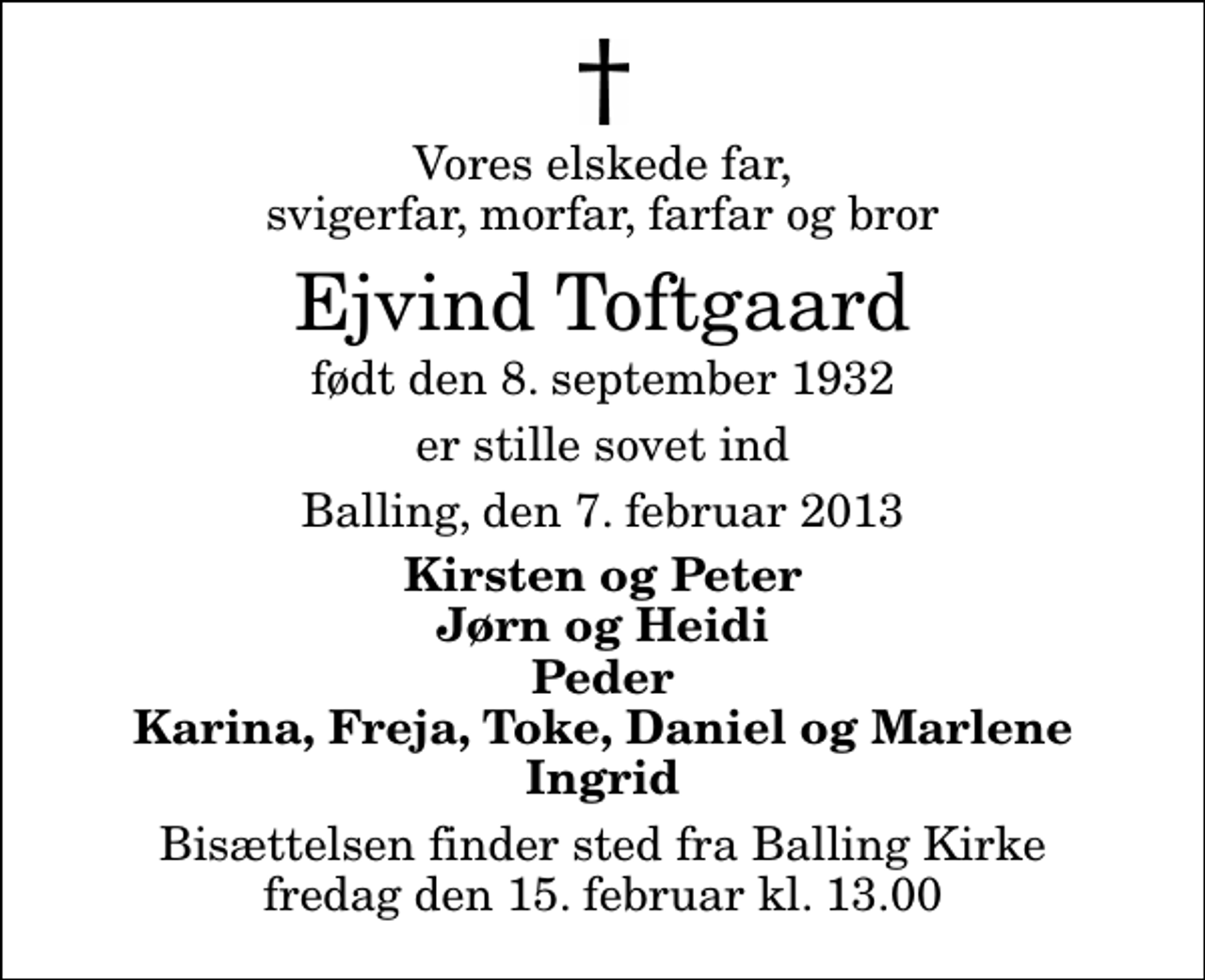 <p>Vores elskede far, svigerfar, morfar, farfar og bror<br />Ejvind Toftgaard<br />født den 8. september 1932<br />er stille sovet ind<br />Balling, den 7. februar 2013<br />Kirsten og Peter Jørn og Heidi Peder Karina, Freja, Toke, Daniel og Marlene Ingrid<br />Bisættelsen finder sted fra Balling Kirke fredag den 15. februar kl. 13.00</p>
