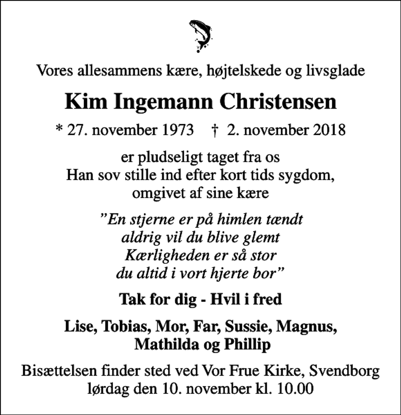 <p>Vores allesammens kære, højtelskede og livsglade<br />Kim Ingemann Christensen<br />* 27. november 1973 ✝ 2. november 2018<br />er pludseligt taget fra os Han sov stille ind efter kort tids sygdom, omgivet af sine kære<br />En stjerne er på himlen tændt aldrig vil du blive glemt Kærligheden er så stor du altid i vort hjerte bor<br />Tak for dig - Hvil i fred<br />Lise, Tobias, Mor, Far, Sussie, Magnus, Mathilda og Phillip<br />Bisættelsen finder sted ved Vor Frue Kirke, Svendborg lørdag den 10. november kl. 10.00</p>