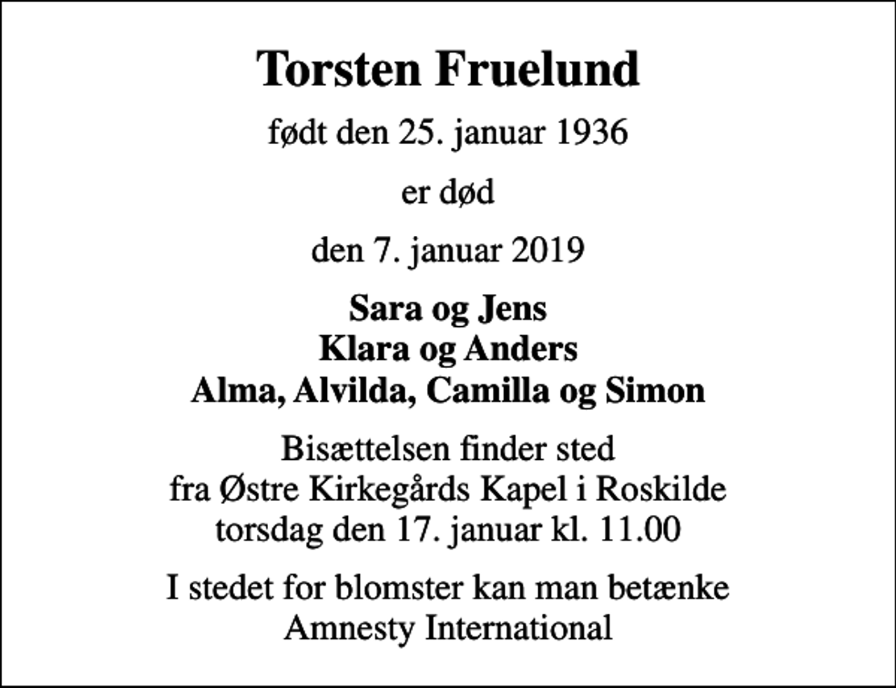 <p>Torsten Fruelund<br />født den 25. januar 1936<br />er død<br />den 7. januar 2019<br />Sara og Jens Klara og Anders Alma, Alvilda, Camilla og Simon<br />Bisættelsen finder sted fra Østre Kirkegårds Kapel i Roskilde torsdag den 17. januar kl. 11.00<br />I stedet for blomster kan man betænke Amnesty International</p>