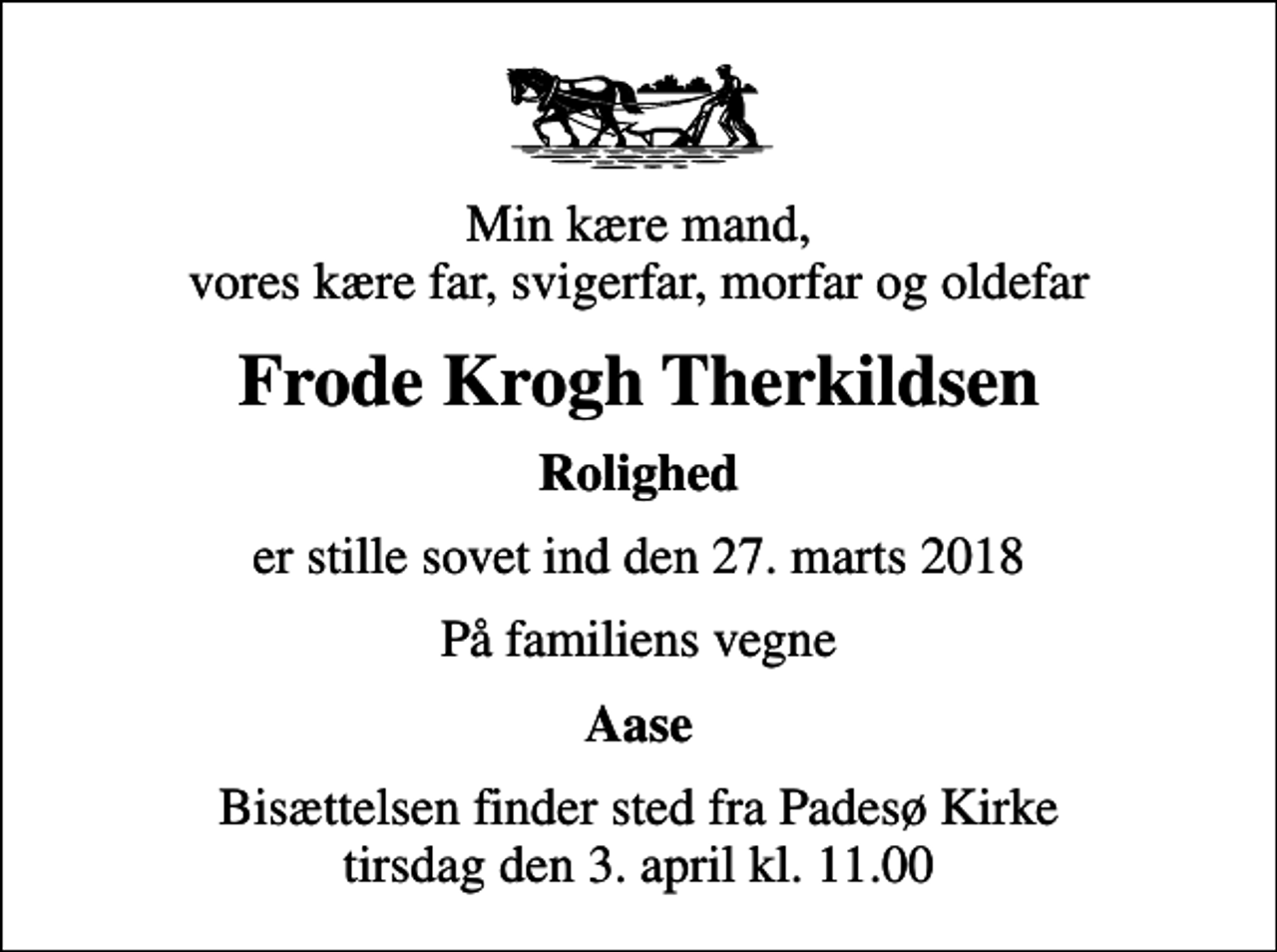 <p>Min kære mand, vores kære far, svigerfar, morfar og oldefar<br />Frode Krogh Therkildsen<br />Rolighed<br />er stille sovet ind den 27. marts 2018<br />På familiens vegne<br />Aase<br />Bisættelsen finder sted fra Padesø Kirke tirsdag den 3. april kl. 11.00</p>
