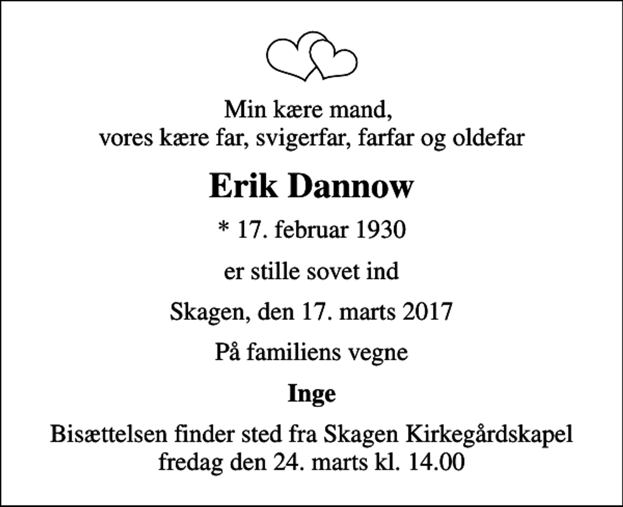 <p>Min kære mand, vores kære far, svigerfar, farfar og oldefar<br />Erik Dannow<br />* 17. februar 1930<br />er stille sovet ind<br />Skagen, den 17. marts 2017<br />På familiens vegne<br />Inge<br />Bisættelsen finder sted fra Skagen Kirkegårdskapel fredag den 24. marts kl. 14.00</p>