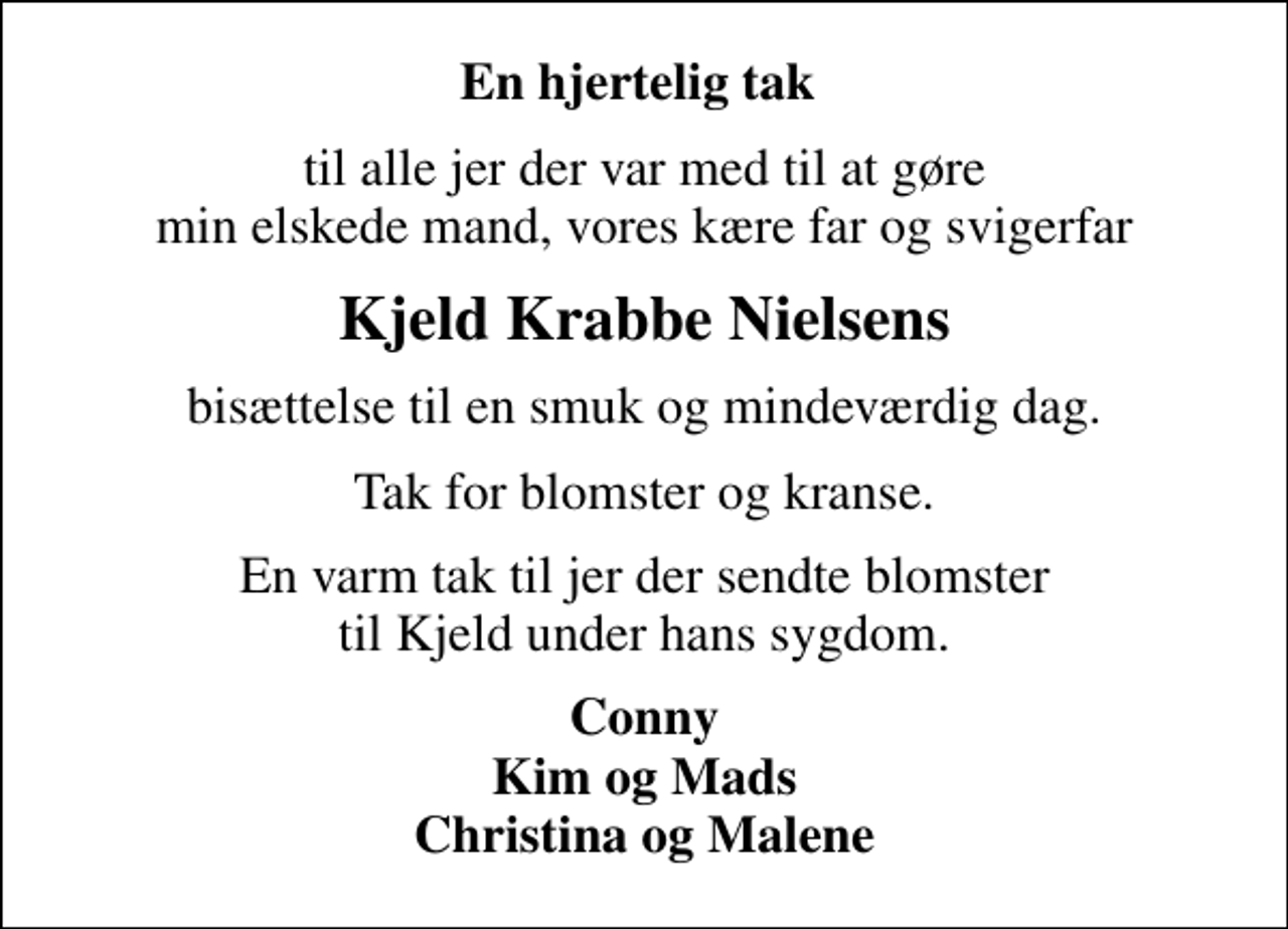 <p>En hjertelig tak<br />til alle jer der var med til at gøre min elskede mand, vores kære far og svigerfar<br />Kjeld Krabbe Nielsens<br />bisættelse til en smuk og mindeværdig dag.<br />Tak for blomster og kranse.<br />En varm tak til jer der sendte blomster til Kjeld under hans sygdom.<br />Conny Kim og Mads Christina og Malene</p>
