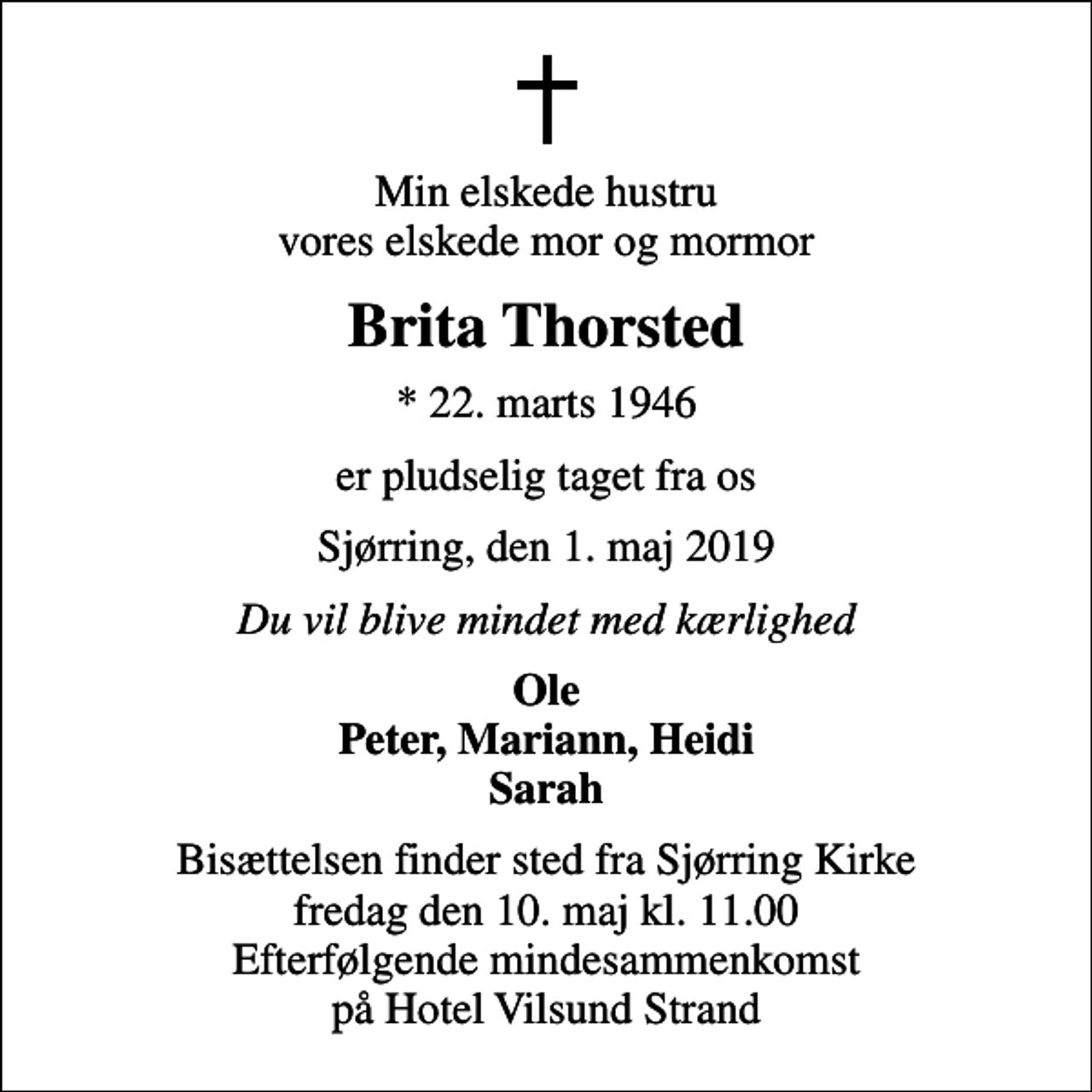 <p>Min elskede hustru vores elskede mor og mormor<br />Brita Thorsted<br />* 22. marts 1946<br />er pludselig taget fra os<br />Sjørring, den 1. maj 2019<br />Du vil blive mindet med kærlighed<br />Ole Peter, Mariann, Heidi Sarah<br />Bisættelsen finder sted fra Sjørring Kirke fredag den 10. maj kl. 11.00 Efterfølgende mindesammenkomst på Hotel Vilsund Strand</p>