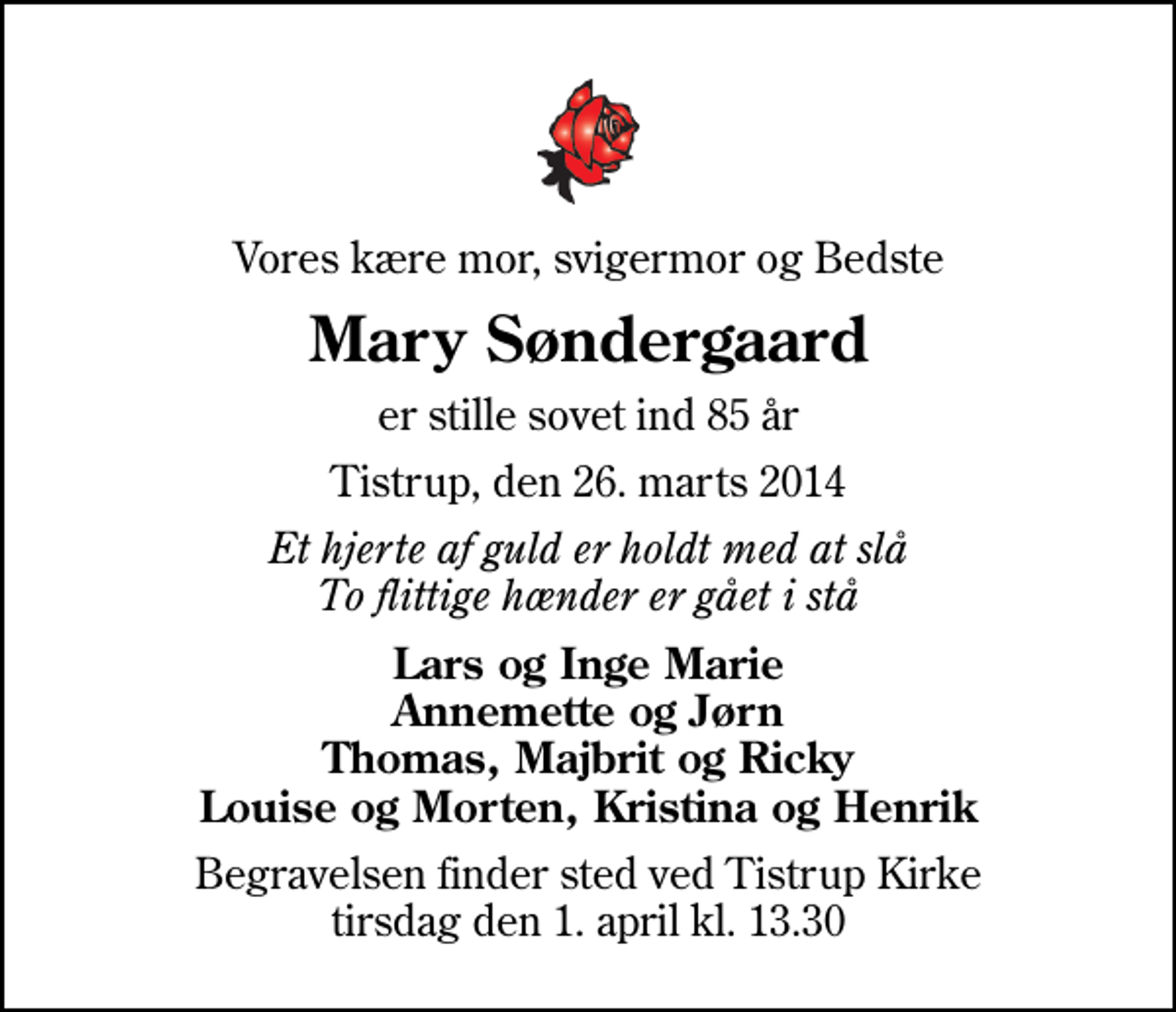 <p>Vores kære mor, svigermor og Bedste<br />Mary Søndergaard<br />er stille sovet ind 85 år<br />Tistrup, den 26. marts 2014<br />Et hjerte af guld er holdt med at slå To flittige hænder er gået i stå<br />Lars og Inge Marie Annemette og Jørn Thomas, Majbrit og Ricky Louise og Morten, Kristina og Henrik<br />Begravelsen finder sted ved Tistrup Kirke tirsdag den 1. april kl. 13.30</p>