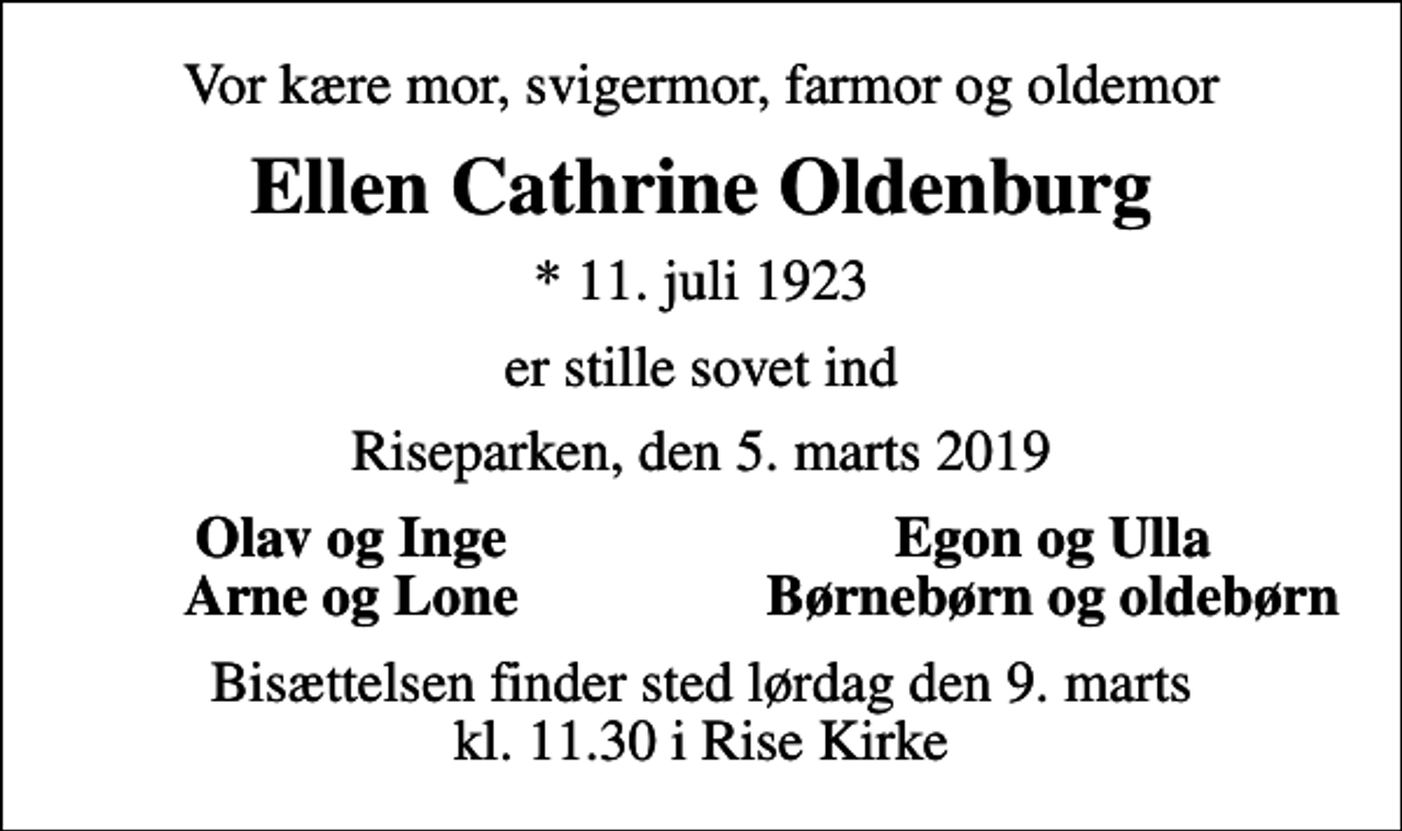 <p>Vor kære mor, svigermor, farmor og oldemor<br />Ellen Cathrine Oldenburg<br />* 11. juli 1923<br />er stille sovet ind<br />Riseparken, den 5. marts 2019<br />Olav og Inge<br />Egon og Ulla<br />Arne og Lone<br />Børnebørn og oldebørn<br />Bisættelsen finder sted lørdag den 9. marts kl. 11.30 i Rise Kirke</p>