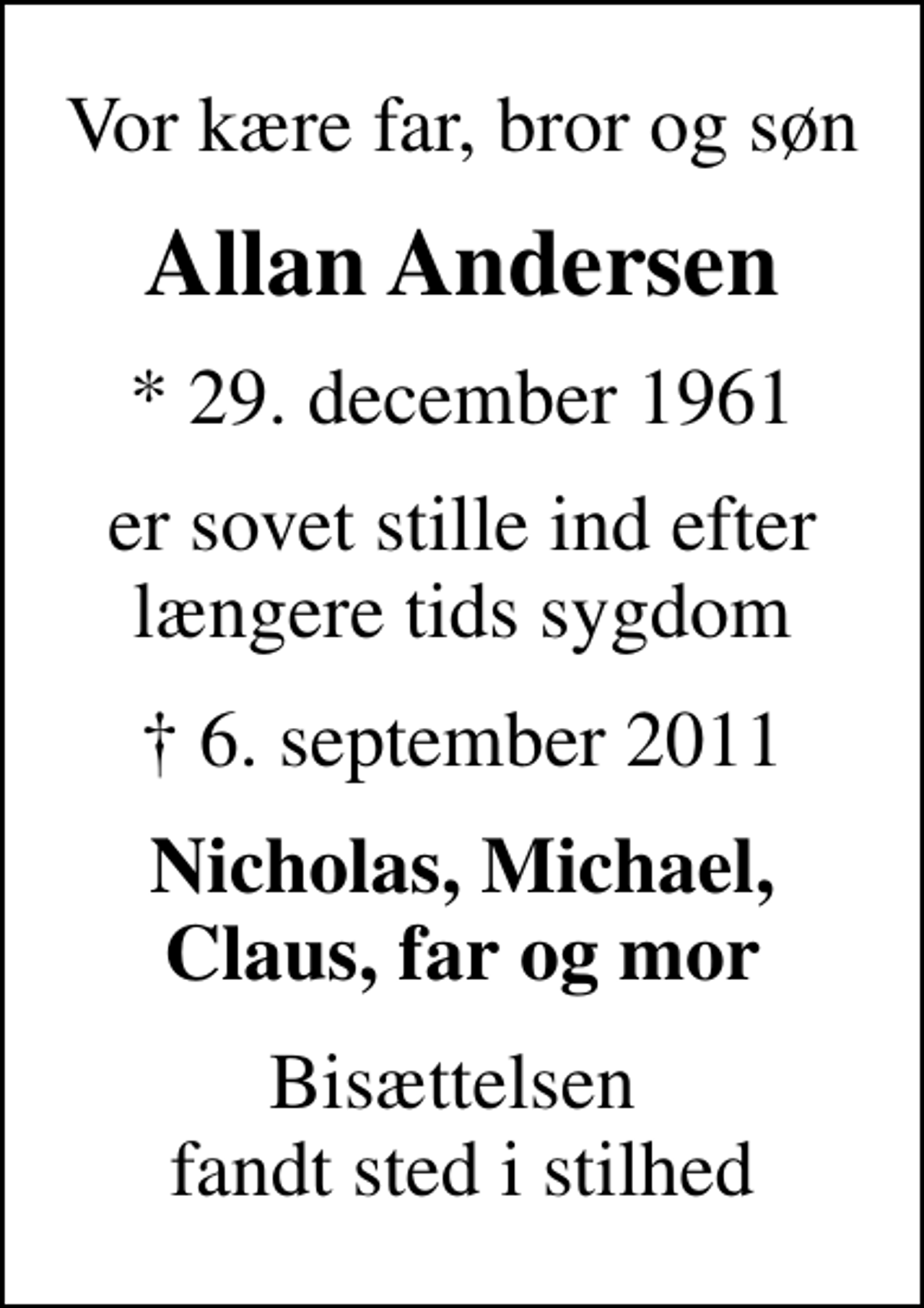 <p>Vor kære far, bror og søn<br />Allan Andersen<br />* 29. december 1961<br />er sovet stille ind efter længere tids sygdom<br />6. september 2011<br />Nicholas, Michael, Claus, far og mor<br />Bisættelsen fandt sted i stilhed</p>