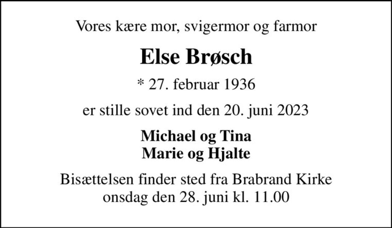 Vores kære mor, svigermor og farmor
Else Brøsch
* 27. februar 1936
er stille sovet ind den 20. juni 2023
Michael og Tina Marie og Hjalte
Bisættelsen finder sted fra Brabrand Kirke  onsdag den 28. juni kl. 11.00