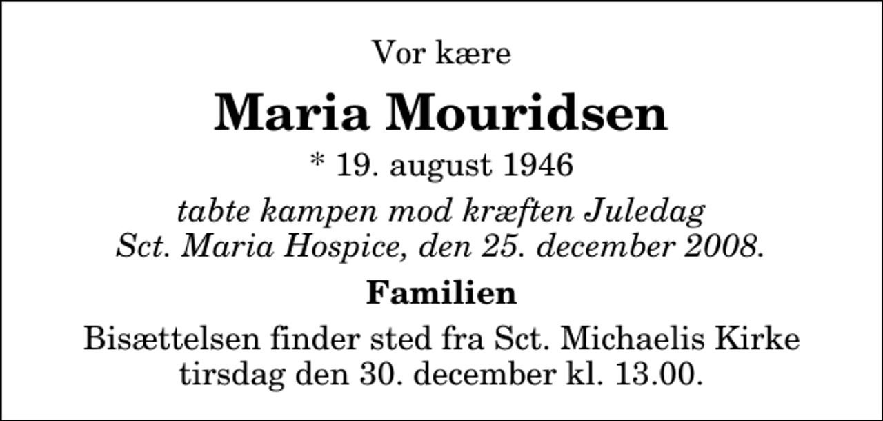 <p>Vor kære<br />Maria Mouridsen<br />* 19. august 1946<br />tabte kampen mod kræften Juledag Sct. Maria Hospice, den 25. december 2008.<br />Familien<br />Bisættelsen finder sted fra Sankt Michaelis Kirke tirsdag den 30. december kl. 13.00</p>