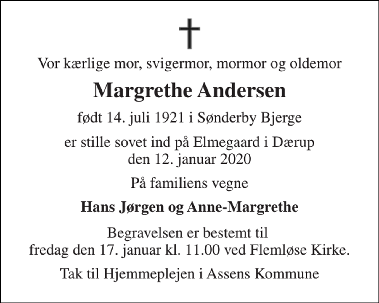 <p>Vor kærlige mor, svigermor, mormor og oldemor<br />Margrethe Andersen<br />født 14. juli 1921 i Sønderby Bjerge<br />er stille sovet ind på Elmegaard i Dærup den 12. januar 2020<br />På familiens vegne<br />Hans Jørgen og Anne-Margrethe<br />Begravelsen er bestemt til fredag den 17. januar kl. 11.00 ved Flemløse Kirke.<br />Tak til Hjemmeplejen i Assens Kommune</p>