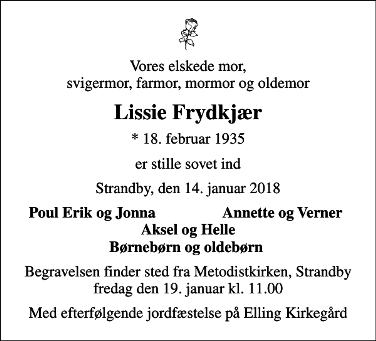 <p>Vores elskede mor, svigermor, farmor, mormor og oldemor<br />Lissie Frydkjær<br />* 18. februar 1935<br />er stille sovet ind<br />Strandby, den 14. januar 2018<br />Poul Erik og Jonna<br />Annette og Verner<br />Begravelsen finder sted fra Metodistkirken, Strandby fredag den 19. januar kl. 11.00<br />Med efterfølgende jordfæstelse på Elling Kirkegård</p>
