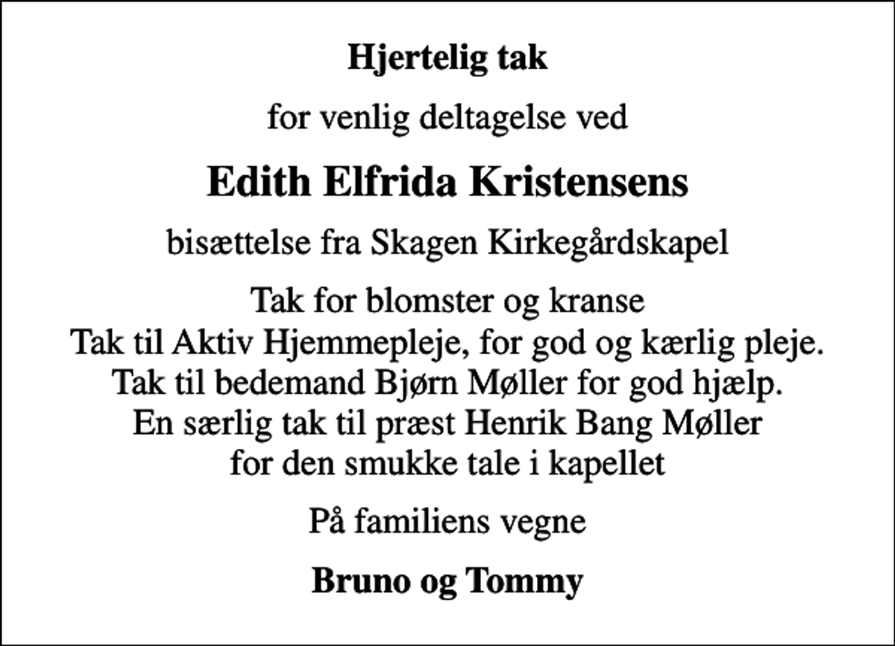 <p>Hjertelig tak<br />for venlig deltagelse ved<br />Edith Elfrida Kristensens<br />bisættelse fra Skagen Kirkegårdskapel<br />Tak for blomster og kranse Tak til Aktiv Hjemmepleje, for god og kærlig pleje. Tak til bedemand Bjørn Møller for god hjælp. En særlig tak til præst Henrik Bang Møller for den smukke tale i kapellet<br />På familiens vegne<br />Bruno og Tommy</p>