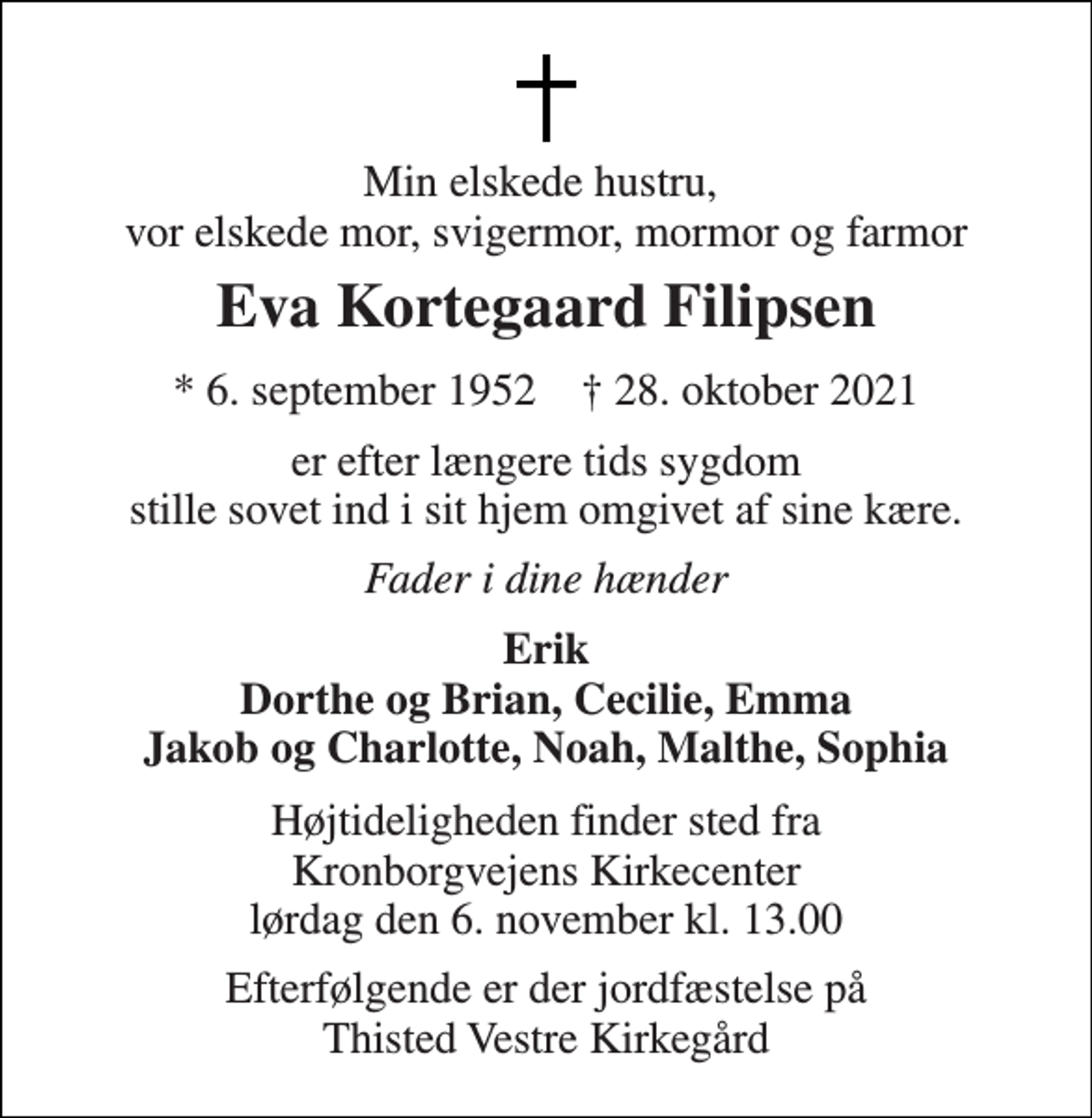 <p>Min elskede hustru, vor elskede mor, svigermor, mormor og farmor<br />Eva Kortegaard Filipsen<br />*​ 6. september 1952​ †​ 28. oktober 2021<br />er efter længere tids sygdom stille sovet ind i sit hjem omgivet af sine kære.<br />Fader i dine hænder<br />Erik Dorthe og Brian, Cecilie, Emma Jakob og Charlotte, Noah, Malthe, Sophia<br />Højtideligheden finder sted fra Kronborgvejens Kirkecenter lørdag den 6. november kl. 13.00<br />Efterfølgende er der jordfæstelse på Thisted Vestre Kirkegård</p>