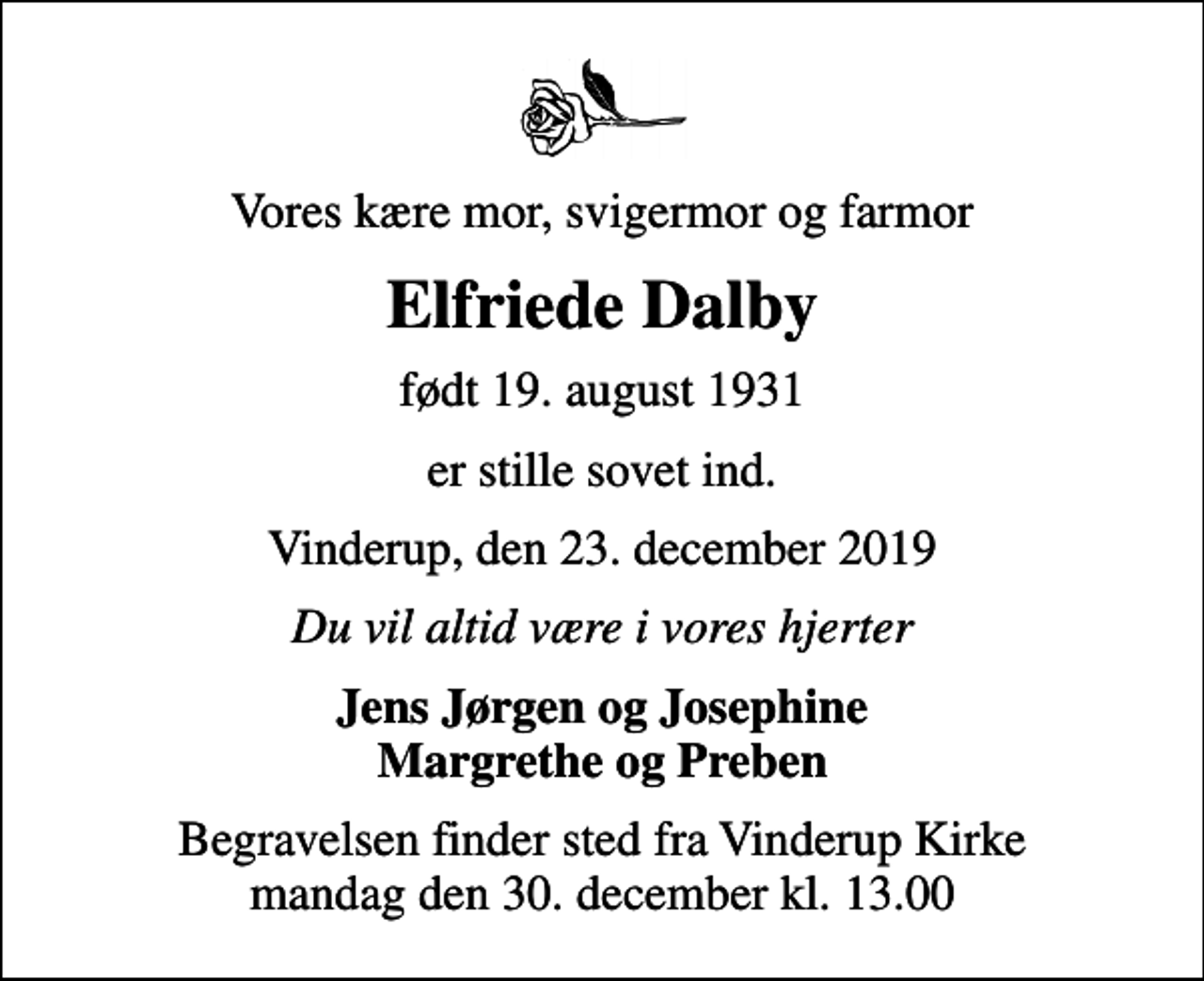 <p>Vores kære mor, svigermor og farmor<br />Elfriede Dalby<br />født 19. august 1931<br />er stille sovet ind.<br />Vinderup, den 23. december 2019<br />Du vil altid være i vores hjerter<br />Jens Jørgen og Josephine Margrethe og Preben<br />Begravelsen finder sted fra Vinderup Kirke mandag den 30. december kl. 13.00</p>