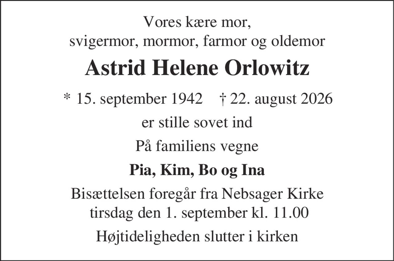 Vores kære mor,
svigermor, mormor, farmor og oldemor
Astrid Helene Orlowitz
* 15. september 1942 ✝ 22. august 2026
er stille sovet ind
På familiens vegne
Pia, Kim, Bo og Ina
Bisættelsen foregår fra Nebsager Kirke
tirsdag den 1. september kl. 11.00
Højtideligheden slutter i kirken