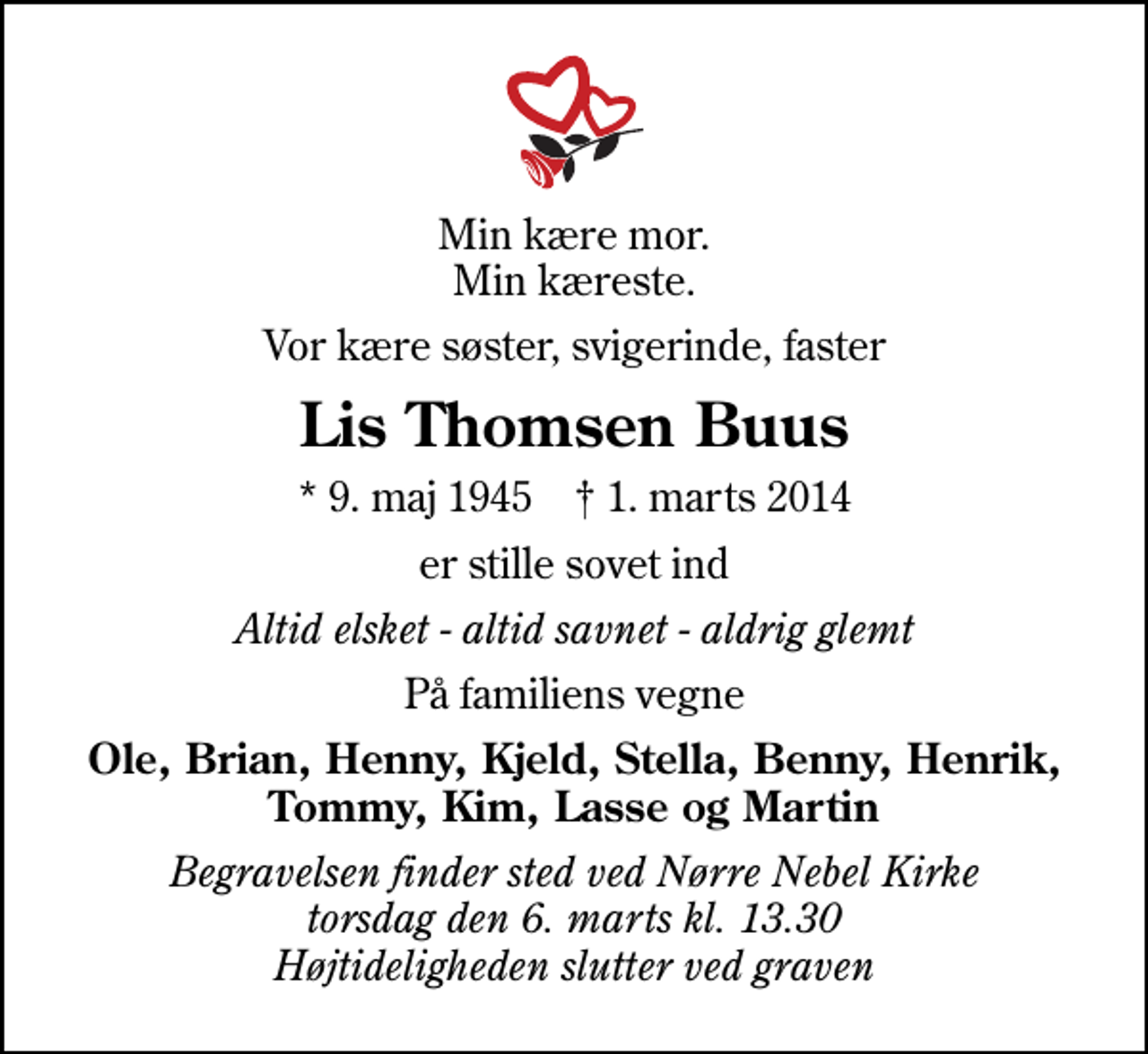 <p>Min kære mor. Min kæreste.<br />Vor kære søster, svigerinde, faster<br />Lis Thomsen Buus<br />* 9. maj 1945 ✝ 1. marts 2014<br />er stille sovet ind<br />Altid elsket - altid savnet - aldrig glemt<br />På familiens vegne<br />Ole, Brian, Henny, Kjeld, Stella, Benny, Henrik, Tommy, Kim, Lasse og Martin<br />Begravelsen finder sted ved Nørre Nebel Kirke torsdag den 6. marts kl. 13.30 Højtideligheden slutter ved graven</p>