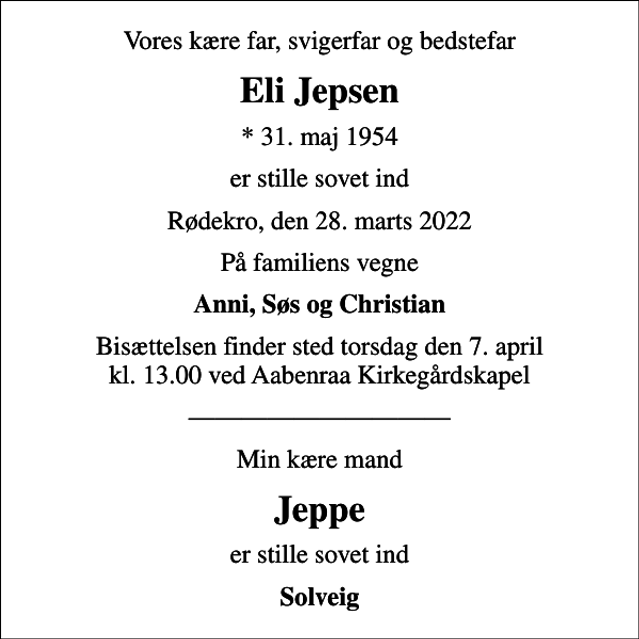 <p>Vores kære far, svigerfar og bedstefar<br />Eli Jepsen<br />* 31. maj 1954<br />er stille sovet ind<br />Rødekro, den 28. marts 2022<br />På familiens vegne<br />Anni, Søs og Christian<br />Bisættelsen finder sted torsdag den 7. april kl. 13.00 ved Aabenraa Kirkegårdskapel<br />Min kære mand<br />Jeppe<br />er stille sovet ind<br />Solveig</p>