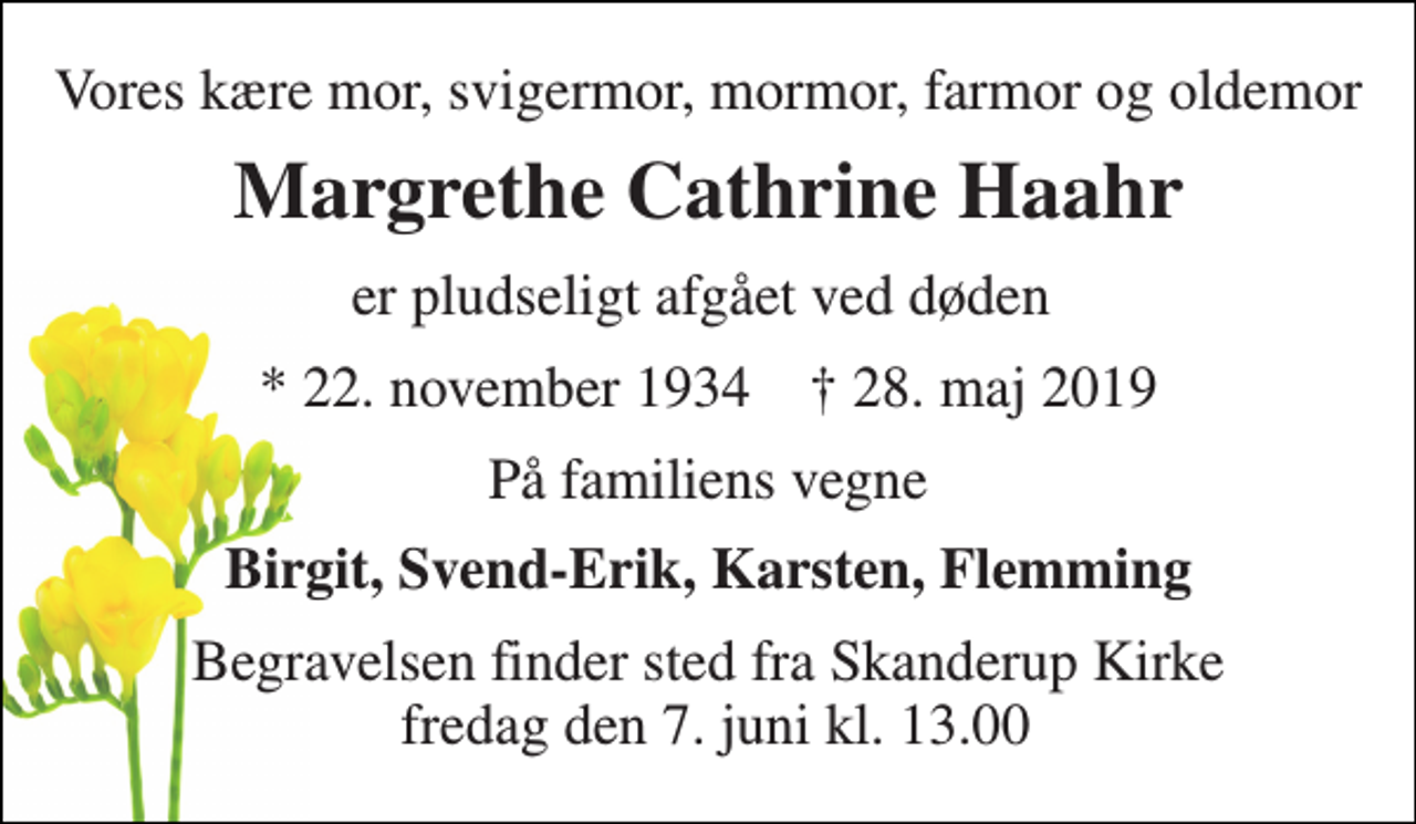 <p>Vores kære mor, svigermor, mormor, farmor og oldemor<br />Margrethe Cathrine Haahr<br />er pludseligt afgået ved døden<br />* 22. november 1934 † 28. maj 2019<br />På familiens vegne<br />Birgit, Svend-Erik, Karsten, Flemming<br />Begravelsen finder sted fra Skanderup Kirke fredag den 7. juni kl. 13.00</p>