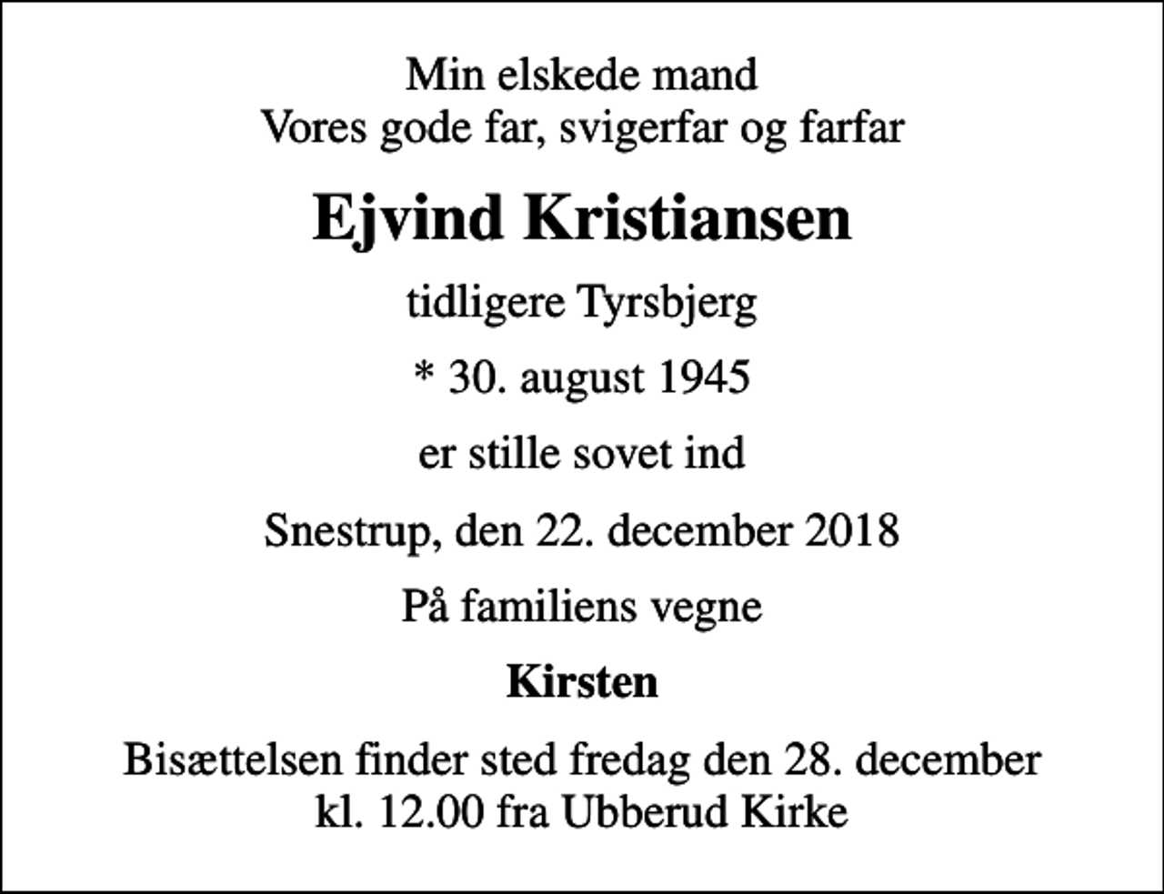 <p>Min elskede mand Vores gode far, svigerfar og farfar<br />Ejvind Kristiansen<br />tidligere Tyrsbjerg<br />* 30. august 1945<br />er stille sovet ind<br />Snestrup, den 22. december 2018<br />På familiens vegne<br />Kirsten<br />Bisættelsen finder sted fredag den 28. december kl. 12.00 fra Ubberud Kirke</p>