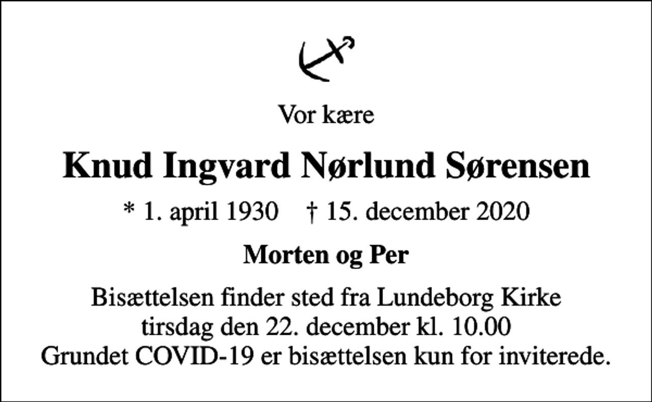 <p>Vor kære<br />Knud Ingvard Nørlund Sørensen<br />* 1. april 1930 ✝ 15. december 2020<br />Morten og Per<br />Bisættelsen finder sted fra Lundeborg Kirke tirsdag den 22. december kl. 10.00 Grundet COVID-19 er bisættelsen kun for inviterede.</p>