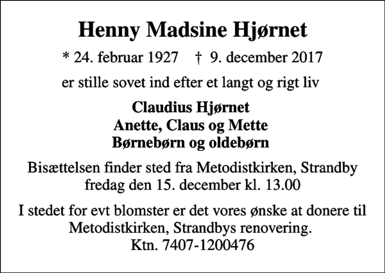<p>Henny Madsine Hjørnet<br />* 24. februar 1927 ✝ 9. december 2017<br />er stille sovet ind efter et langt og rigt liv<br />Claudius Hjørnet Anette, Claus og Mette Børnebørn og oldebørn<br />Bisættelsen finder sted fra Metodistkirken, Strandby fredag den 15. december kl. 13.00<br />I stedet for evt blomster er det vores ønske at donere til Metodistkirken, Strandbys renovering. Ktn. 7407-1200476</p>