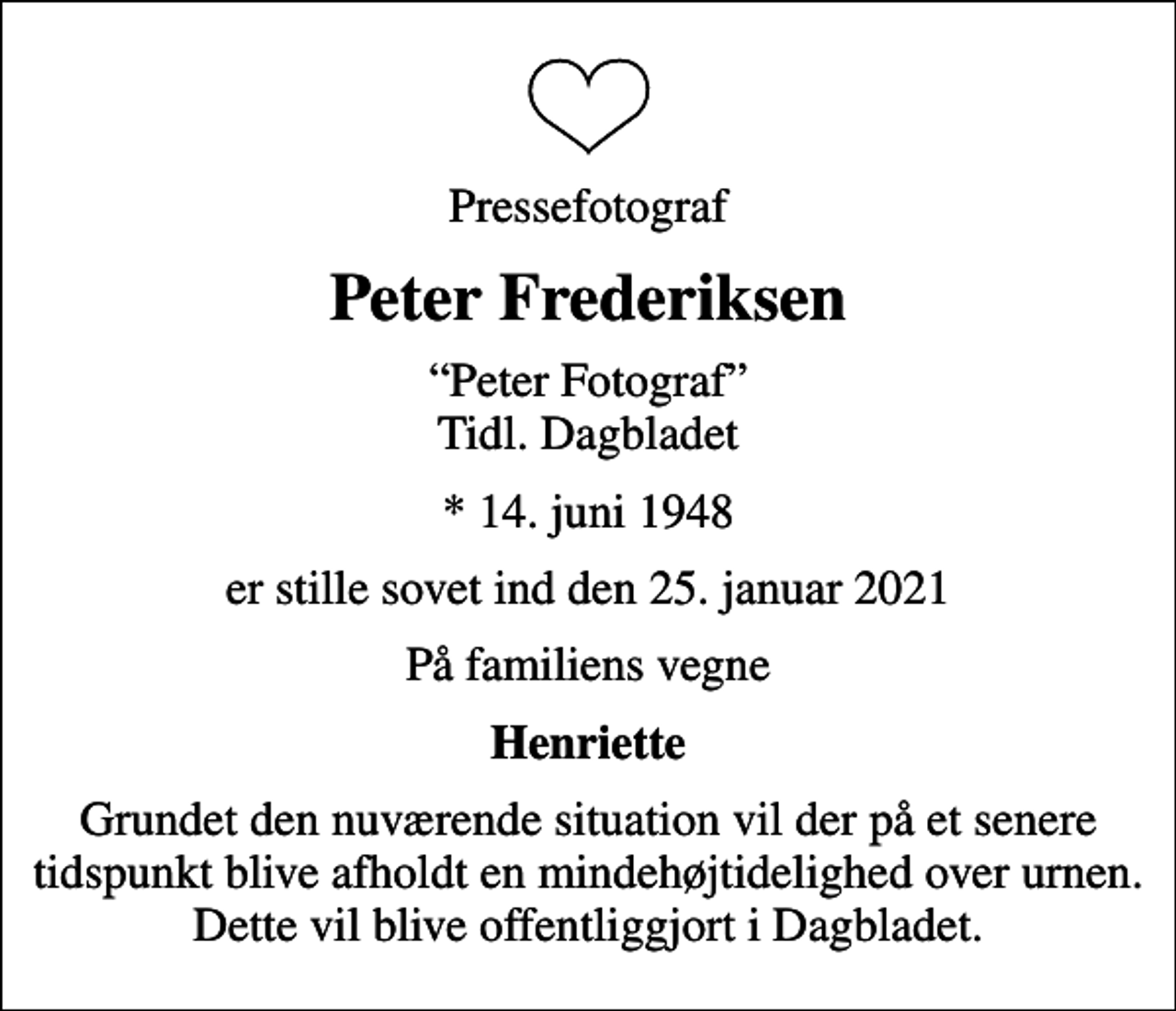 <p>Pressefotograf<br />Peter Frederiksen<br />Peter Fotograf Tidl. Dagbladet<br />* 14. juni 1948<br />er stille sovet ind den 25. januar 2021<br />På familiens vegne<br />Henriette<br />Grundet den nuværende situation vil der på et senere tidspunkt blive afholdt en mindehøjtidelighed over urnen. Dette vil blive offentliggjort i Dagbladet.</p>