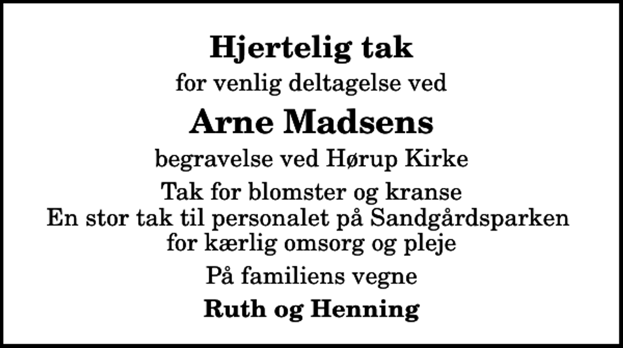 <p>Hjertelig tak<br />for venlig deltagelse ved<br />Arne Madsens<br />begravelse ved Hørup Kirke<br />Tak for blomster og kranse En stor tak til personalet på Sandgårdsparken for kærlig omsorg og pleje<br />På familiens vegne<br />Ruth og Henning</p>