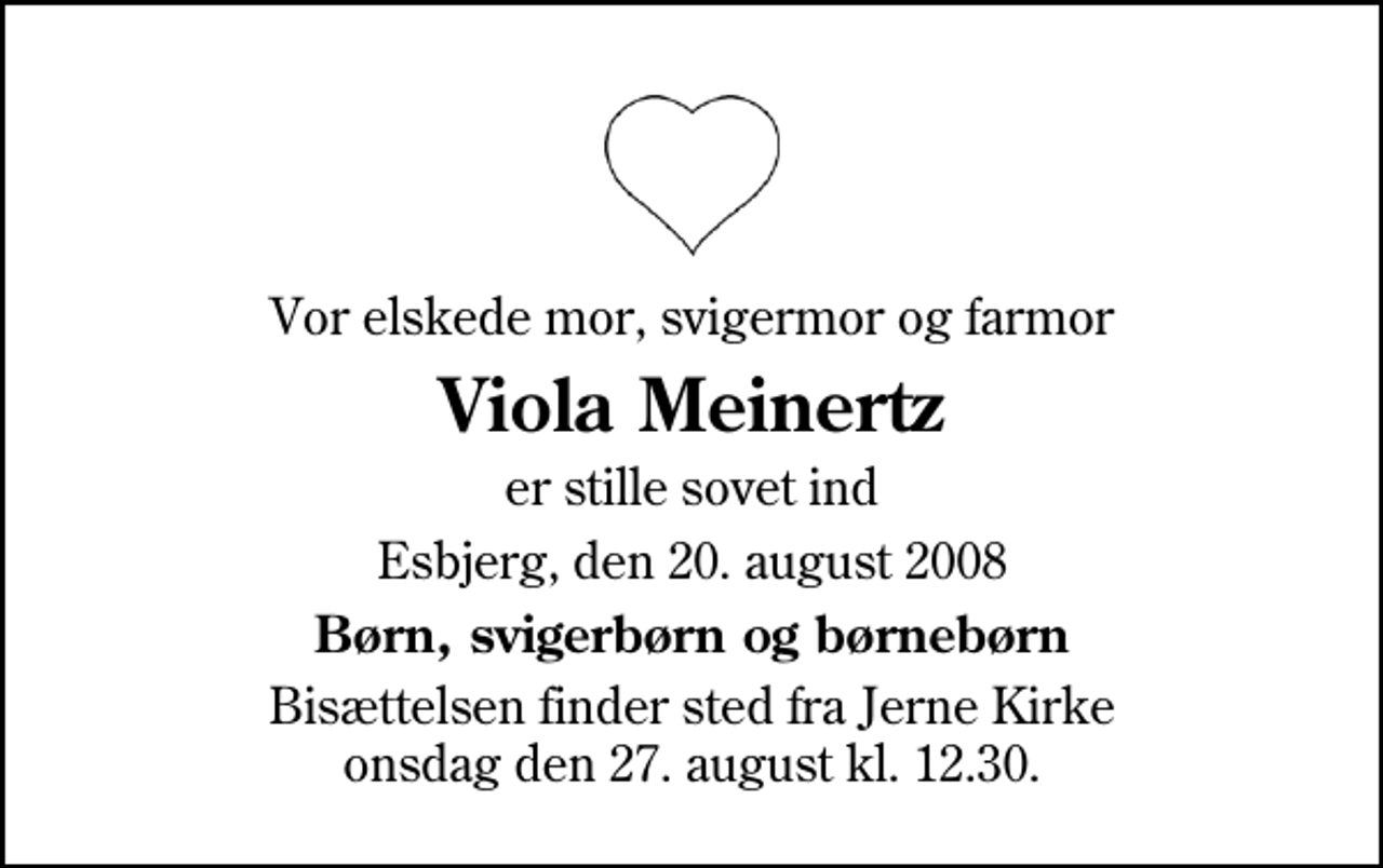 <p>Vor elskede mor, svigermor og farmor<br />Viola Meinertz<br />er stille sovet ind<br />Esbjerg, den 20. august 2008<br />Børn, svigerbørn og børnebørn<br />Bisættelsen finder sted fra Jerne Kirke onsdag den 27. august kl. 12.30</p>