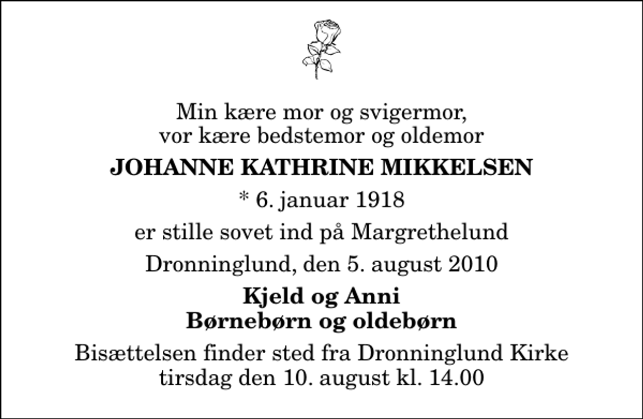 <p>Min kære mor og svigermor, vor kære bedstemor og oldemor<br />Johanne Kathrine Mikkelsen<br />* 6. januar 1918<br />er stille sovet ind på Margrethelund<br />Dronninglund, den 5. august 2010<br />Kjeld og Anni Børnebørn og oldebørn<br />Bisættelsen finder sted fra Dronninglund Kirke tirsdag den 10. august kl. 14.00</p>