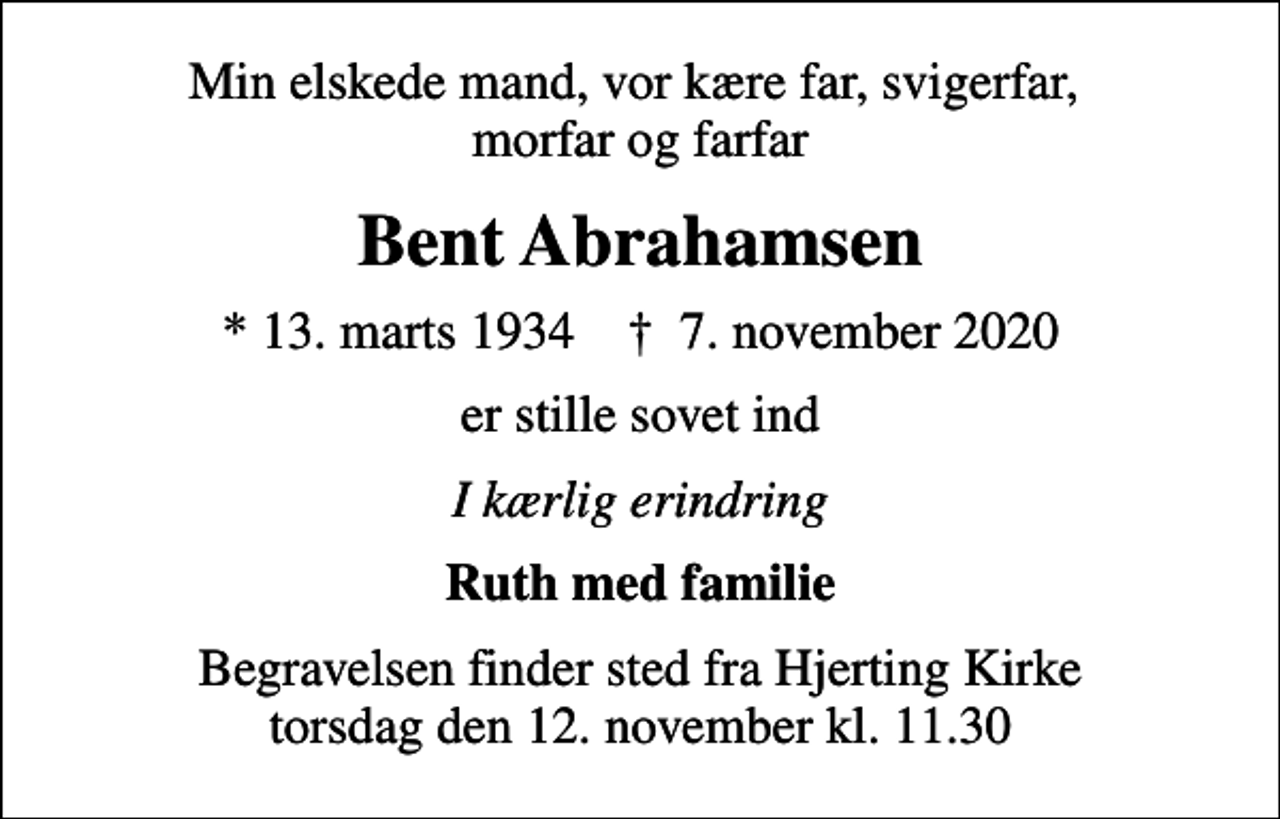 <p>Min elskede mand, vor kære far, svigerfar, morfar og farfar<br />Bent Abrahamsen<br />* 13. marts 1934 ✝ 7. november 2020<br />er stille sovet ind<br />I kærlig erindring<br />Ruth med familie<br />Begravelsen finder sted fra Hjerting Kirke torsdag den 12. november kl. 11.30</p>