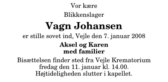 <p>Vor kære<br />Blikkenslager<br />Vagn Johansen<br />er stille sovet ind, Vejle den 7. januar 2008<br />Aksel og Karen med familier<br />Bisættelsen finder sted fra Skovkapellet fredag den 11. januar kl. 14.00 Højtideligheden slutter i kapellet.</p>