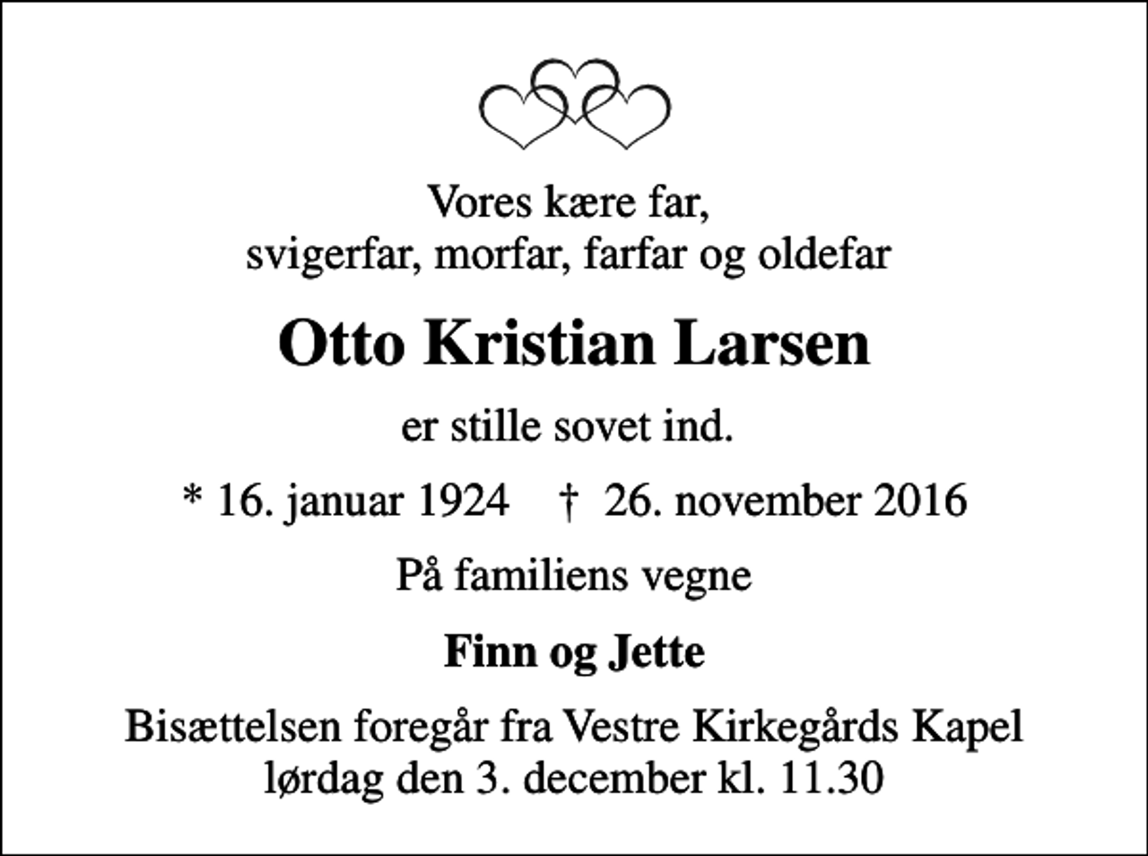 <p>Vores kære far, svigerfar, morfar, farfar og oldefar<br />Otto Kristian Larsen<br />er stille sovet ind.<br />* 16. januar 1924 ✝ 26. november 2016<br />På familiens vegne<br />Finn og Jette<br />Bisættelsen foregår fra Vestre Kirkegårds Kapel lørdag den 3. december kl. 11.30</p>
