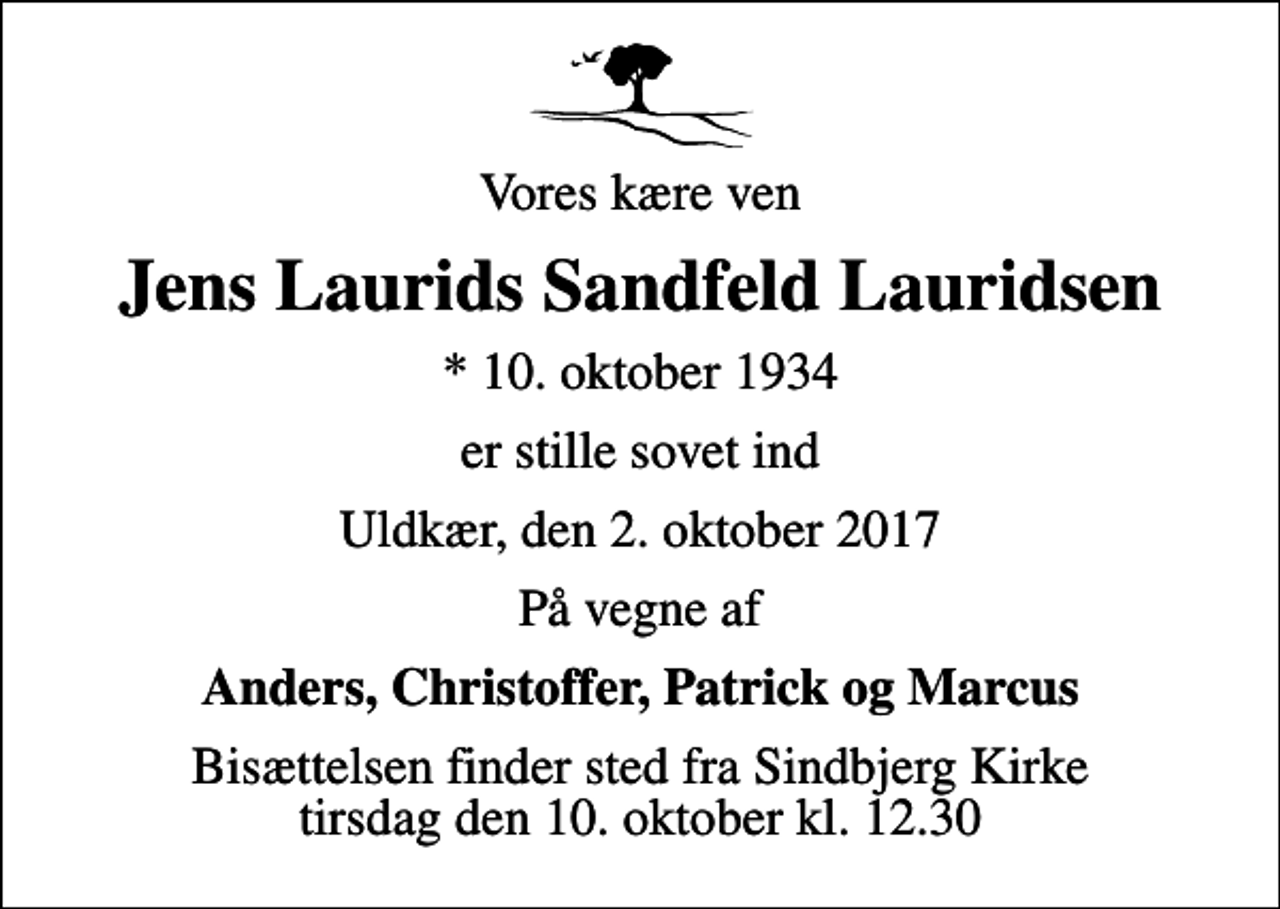 <p>Vores kære ven<br />Jens Laurids Sandfeld Lauridsen<br />* 10. oktober 1934<br />er stille sovet ind<br />Uldkær, den 2. oktober 2017<br />På vegne af<br />Anders, Christoffer, Patrick og Marcus<br />Bisættelsen finder sted fra Sindbjerg Kirke tirsdag den 10. oktober kl. 12.30</p>