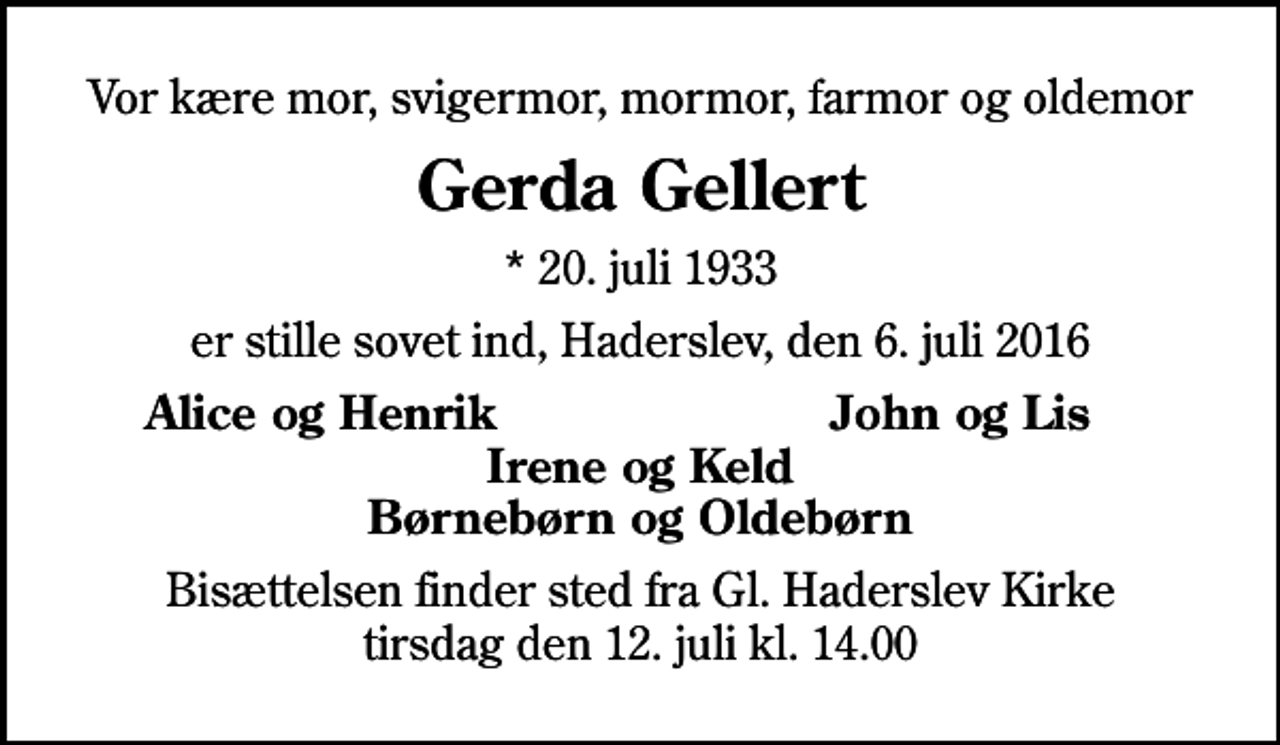<p>Vor kære mor, svigermor, mormor, farmor og oldemor<br />Gerda Gellert<br />* 20. juli 1933<br />er stille sovet ind, Haderslev, den 6. juli 2016<br />Alice og Henrik<br />John og Lis<br />Bisættelsen finder sted fra Gl. Haderslev Kirke tirsdag den 12. juli kl. 14.00</p>